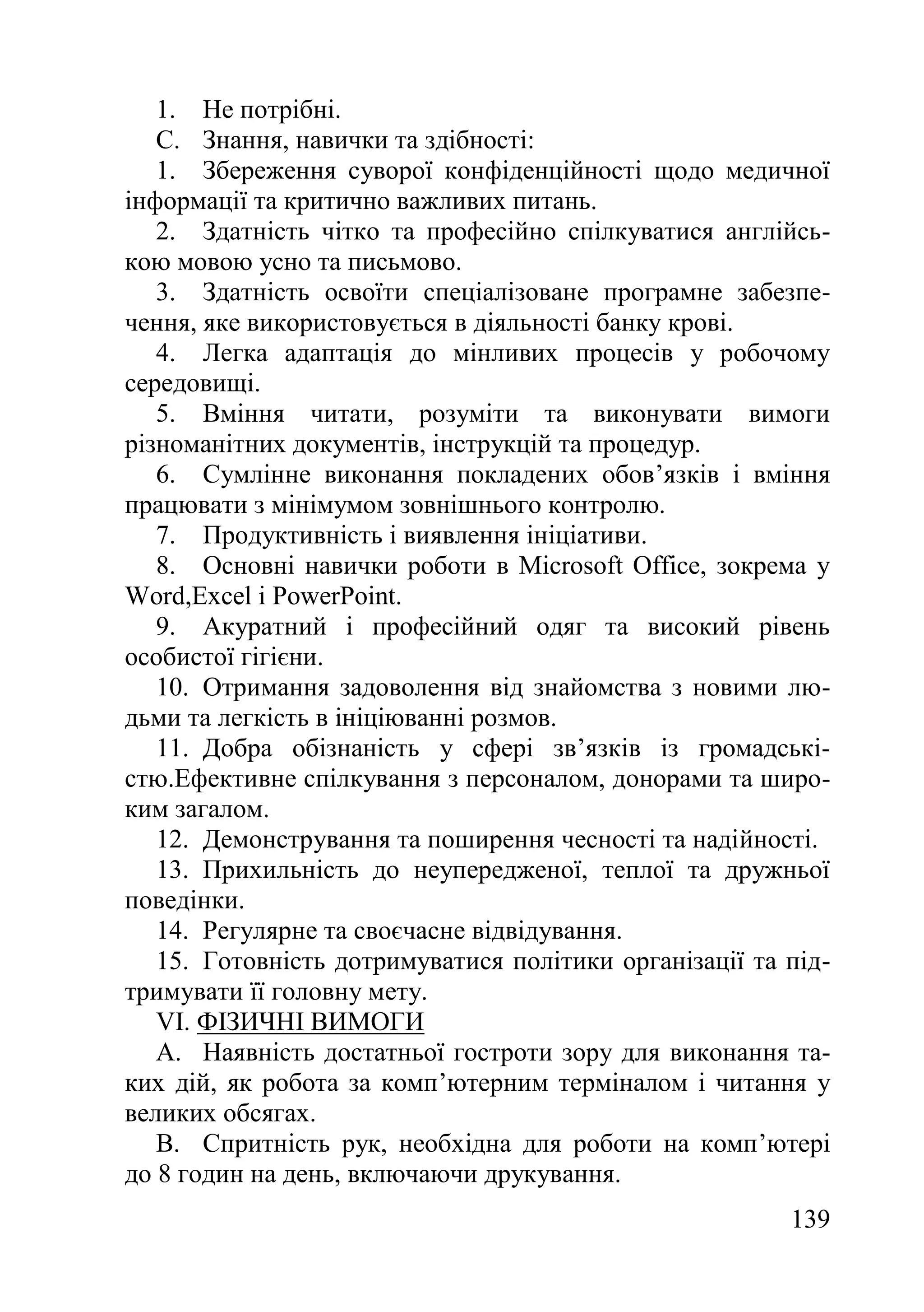 139
1. Не потрібні.
C. Знання, навички та здібності:
1. Збереження суворої конфіденційності щодо медичної
інформації та критично важливих питань.
2. Здатність чітко та професійно спілкуватися англійсь-
кою мовою усно та письмово.
3. Здатність освоїти спеціалізоване програмне забезпе-
чення, яке використовується в діяльності банку крові.
4. Легка адаптація до мінливих процесів у робочому
середовищі.
5. Вміння читати, розуміти та виконувати вимоги
різноманітних документів, інструкцій та процедур.
6. Сумлінне виконання покладених обов’язків і вміння
працювати з мінімумом зовнішнього контролю.
7. Продуктивність і виявлення ініціативи.
8. Основні навички роботи в Microsoft Office, зокрема у
Word,Excel і PowerPoint.
9. Акуратний і професійний одяг та високий рівень
особистої гігієни.
10. Отримання задоволення від знайомства з новими лю-
дьми та легкість в ініціюванні розмов.
11. Добра обізнаність у сфері зв’язків із громадські-
стю.Ефективне спілкування з персоналом, донорами та широ-
ким загалом.
12. Демонстрування та поширення чесності та надійності.
13. Прихильність до неупередженої, теплої та дружньої
поведінки.
14. Регулярне та своєчасне відвідування.
15. Готовність дотримуватися політики організації та під-
тримувати її головну мету.
VI. ФІЗИЧНІ ВИМОГИ
A. Наявність достатньої гостроти зору для виконання та-
ких дій, як робота за комп’ютерним терміналом і читання у
великих обсягах.
B. Спритність рук, необхідна для роботи на комп’ютері
до 8 годин на день, включаючи друкування.
 