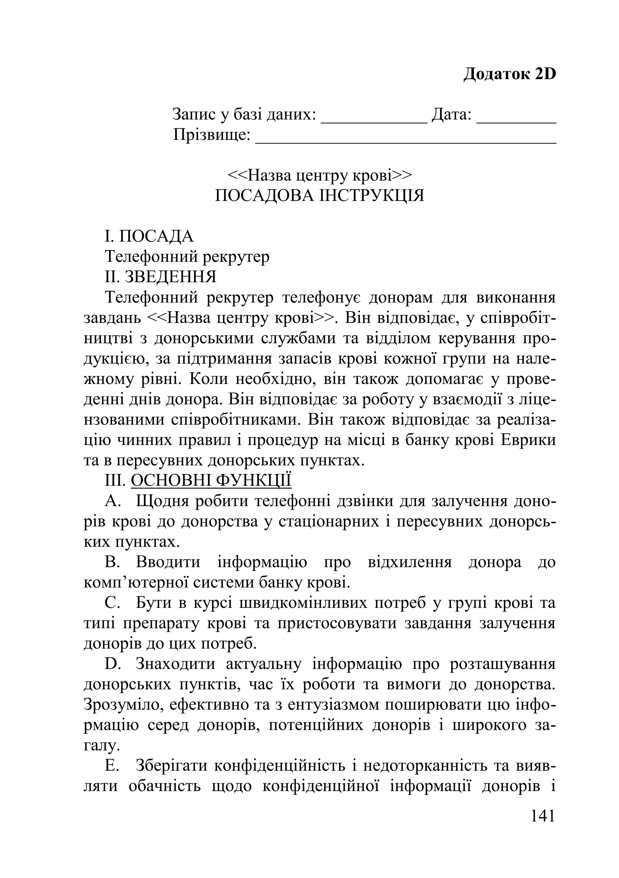 141
Додаток 2D
Запис у базі даних: ____________ Дата: _________
Прізвище: __________________________________
<<Назва центру крові>>
ПОСАДОВА ІНСТРУКЦІЯ
I. ПОСАДА
Телефонний рекрутер
II. ЗВЕДЕННЯ
Телефонний рекрутер телефонує донорам для виконання
завдань <<Назва центру крові>>. Він відповідає, у співробіт-
ництві з донорськими службами та відділом керування про-
дукцією, за підтримання запасів крові кожної групи на нале-
жному рівні. Коли необхідно, він також допомагає у прове-
денні днів донора. Він відповідає за роботу у взаємодії з ліце-
нзованими співробітниками. Він також відповідає за реаліза-
цію чинних правил і процедур на місці в банку крові Еврики
та в пересувних донорських пунктах.
III. ОСНОВНІ ФУНКЦІЇ
A. Щодня робити телефонні дзвінки для залучення доно-
рів крові до донорства у стаціонарних і пересувних донорсь-
ких пунктах.
B. Вводити інформацію про відхилення донора до
комп’ютерної системи банку крові.
C. Бути в курсі швидкомінливих потреб у групі крові та
типі препарату крові та пристосовувати завдання залучення
донорів до цих потреб.
D. Знаходити актуальну інформацію про розташування
донорських пунктів, час їх роботи та вимоги до донорства.
Зрозуміло, ефективно та з ентузіазмом поширювати цю інфо-
рмацію серед донорів, потенційних донорів і широкого за-
галу.
E. Зберігати конфіденційність і недоторканність та вияв-
ляти обачність щодо конфіденційної інформації донорів і
 