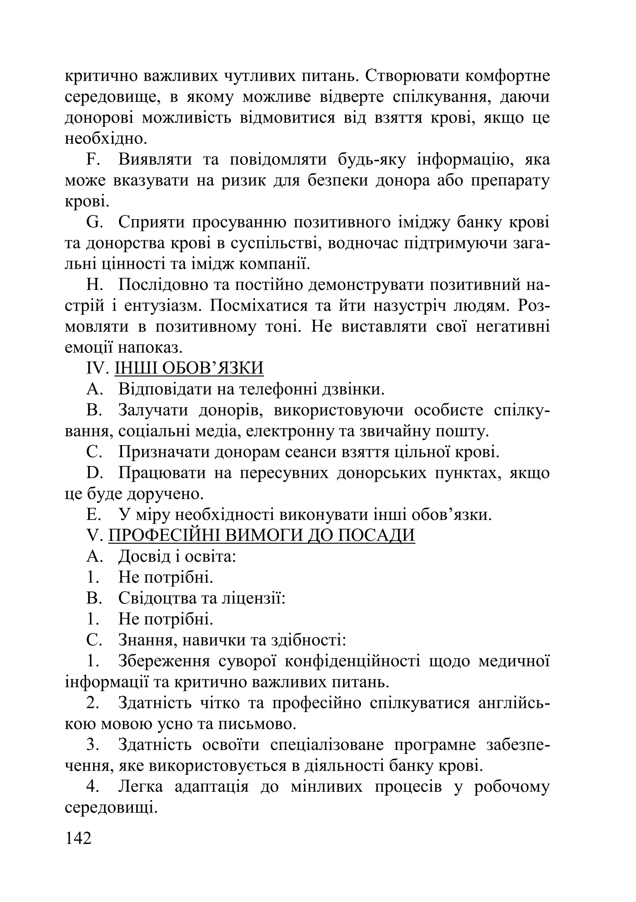 142
критично важливих чутливих питань. Створювати комфортне
середовище, в якому можливе відверте спілкування, даючи
донорові можливість відмовитися від взяття крові, якщо це
необхідно.
F. Виявляти та повідомляти будь-яку інформацію, яка
може вказувати на ризик для безпеки донора або препарату
крові.
G. Сприяти просуванню позитивного іміджу банку крові
та донорства крові в суспільстві, водночас підтримуючи зага-
льні цінності та імідж компанії.
H. Послідовно та постійно демонструвати позитивний на-
стрій і ентузіазм. Посміхатися та йти назустріч людям. Роз-
мовляти в позитивному тоні. Не виставляти свої негативні
емоції напоказ.
IV. ІНШІ ОБОВ’ЯЗКИ
A. Відповідати на телефонні дзвінки.
B. Залучати донорів, використовуючи особисте спілку-
вання, соціальні медіа, електронну та звичайну пошту.
C. Призначати донорам сеанси взяття цільної крові.
D. Працювати на пересувних донорських пунктах, якщо
це буде доручено.
E. У міру необхідності виконувати інші обов’язки.
V. ПРОФЕСІЙНІ ВИМОГИ ДО ПОСАДИ
A. Досвід і освіта:
1. Не потрібні.
B. Свідоцтва та ліцензії:
1. Не потрібні.
C. Знання, навички та здібності:
1. Збереження суворої конфіденційності щодо медичної
інформації та критично важливих питань.
2. Здатність чітко та професійно спілкуватися англійсь-
кою мовою усно та письмово.
3. Здатність освоїти спеціалізоване програмне забезпе-
чення, яке використовується в діяльності банку крові.
4. Легка адаптація до мінливих процесів у робочому
середовищі.
 