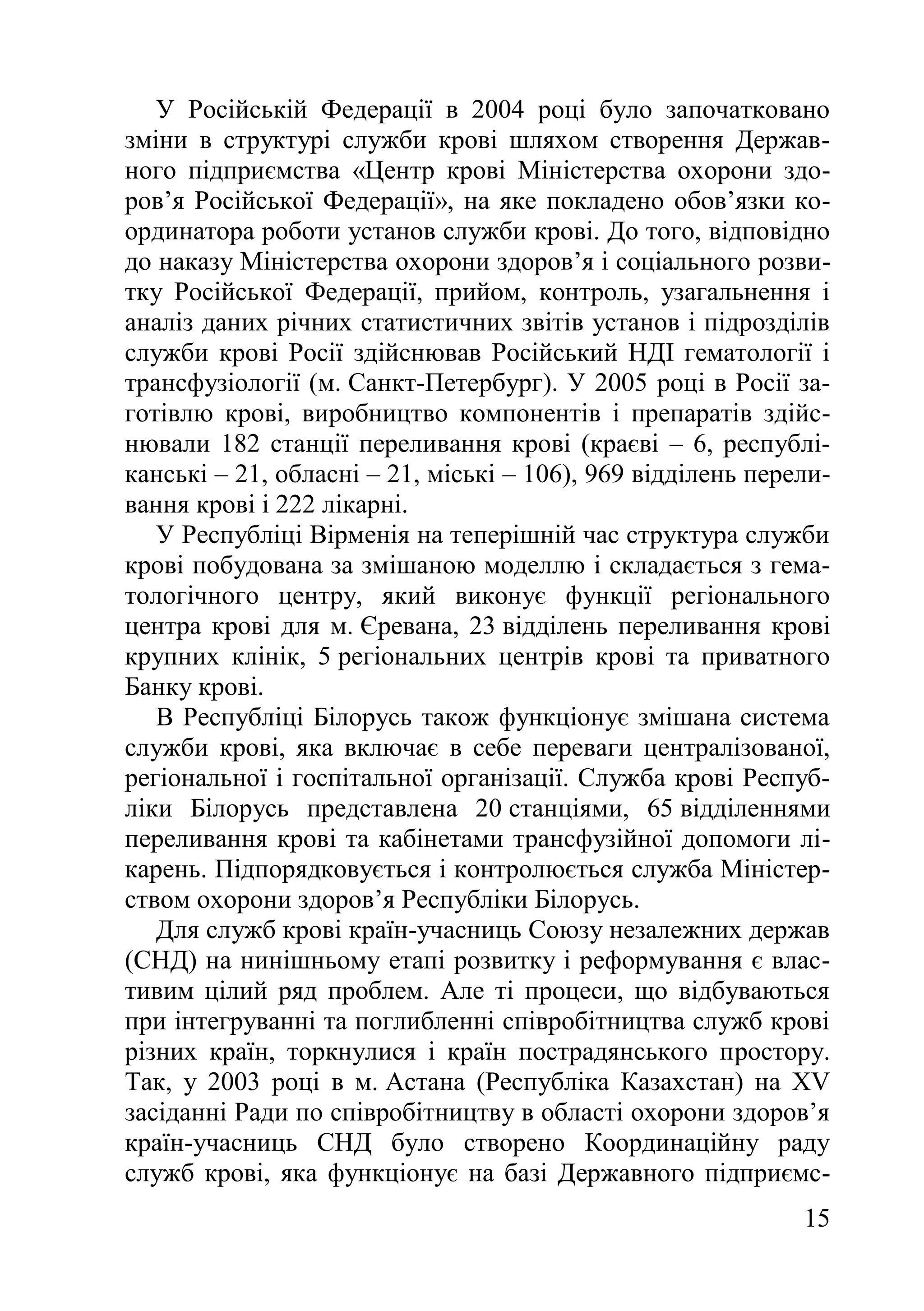 15
У Російській Федерації в 2004 році було започатковано
зміни в структурі служби крові шляхом створення Держав-
ного підприємства «Центр крові Міністерства охорони здо-
ров’я Російської Федерації», на яке покладено обов’язки ко-
ординатора роботи установ служби крові. До того, відповідно
до наказу Міністерства охорони здоров’я і соціального розви-
тку Російської Федерації, прийом, контроль, узагальнення і
аналіз даних річних статистичних звітів установ і підрозділів
служби крові Росії здійснював Російський НДІ гематології і
трансфузіології (м. Санкт-Петербург). У 2005 році в Росії за-
готівлю крові, виробництво компонентів і препаратів здійс-
нювали 182 станції переливання крові (краєві – 6, республі-
канські – 21, обласні – 21, міські – 106), 969 відділень перели-
вання крові і 222 лікарні.
У Республіці Вірменія на теперішній час структура служби
крові побудована за змішаною моделлю і складається з гема-
тологічного центру, який виконує функції регіонального
центра крові для м. Єревана, 23 відділень переливання крові
крупних клінік, 5 регіональних центрів крові та приватного
Банку крові.
В Республіці Білорусь також функціонує змішана система
служби крові, яка включає в себе переваги централізованої,
регіональної і госпітальної організації. Служба крові Респуб-
ліки Білорусь представлена 20 станціями, 65 відділеннями
переливання крові та кабінетами трансфузійної допомоги лі-
карень. Підпорядковується і контролюється служба Міністер-
ством охорони здоров’я Республіки Білорусь.
Для служб крові країн-учасниць Союзу незалежних держав
(СНД) на нинішньому етапі розвитку і реформування є влас-
тивим цілий ряд проблем. Але ті процеси, що відбуваються
при інтегруванні та поглибленні співробітництва служб крові
різних країн, торкнулися і країн пострадянського простору.
Так, у 2003 році в м. Астана (Республіка Казахстан) на XV
засіданні Ради по співробітництву в області охорони здоров’я
країн-учасниць СНД було створено Координаційну раду
служб крові, яка функціонує на базі Державного підприємс-
 