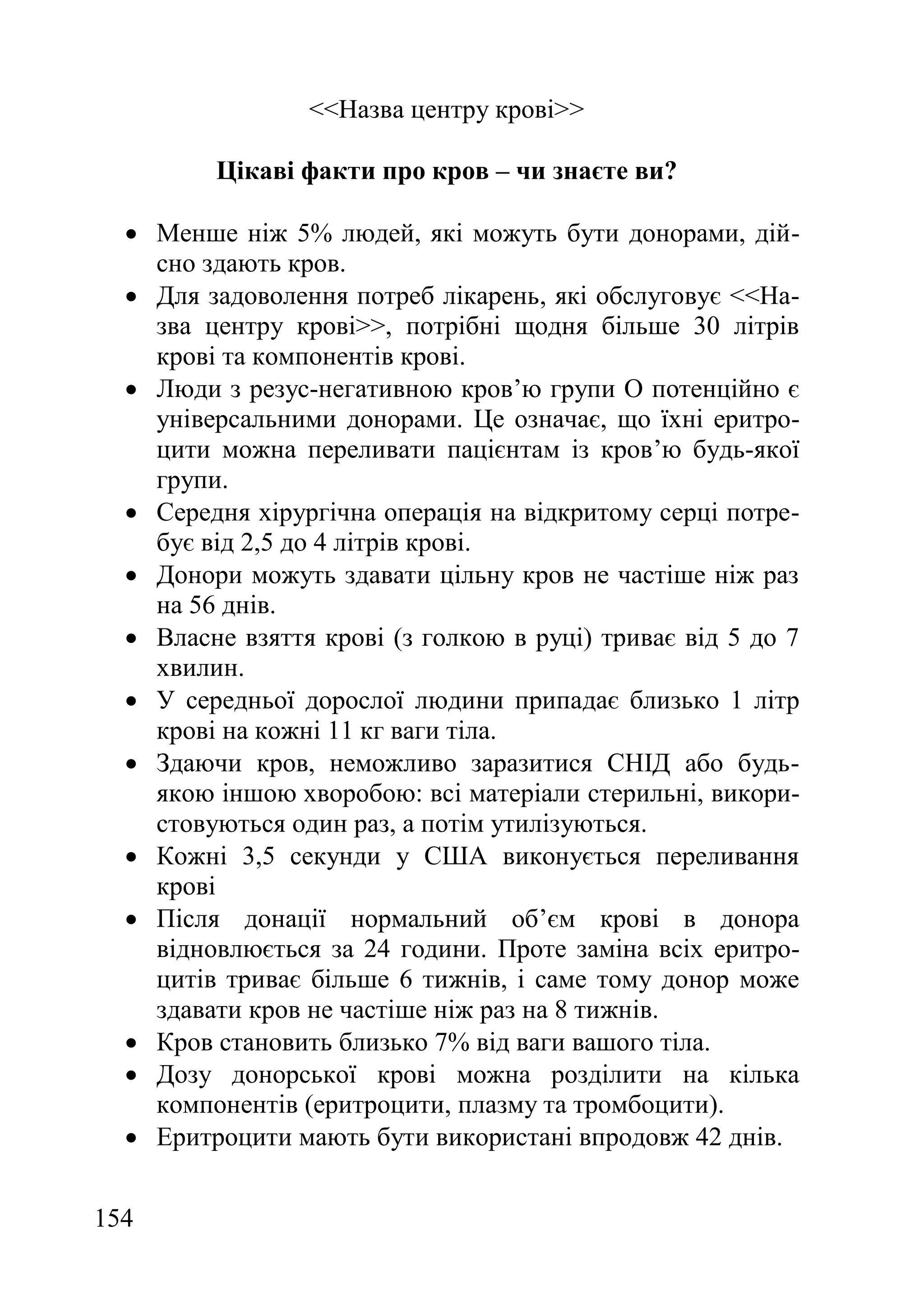 154
<<Назва центру крові>>
Цікаві факти про кров – чи знаєте ви?
 Менше ніж 5% людей, які можуть бути донорами, дій-
сно здають кров.
 Для задоволення потреб лікарень, які обслуговує <<На-
зва центру крові>>, потрібні щодня більше 30 літрів
крові та компонентів крові.
 Люди з резус-негативною кров’ю групи O потенційно є
універсальними донорами. Це означає, що їхні еритро-
цити можна переливати пацієнтам із кров’ю будь-якої
групи.
 Середня хірургічна операція на відкритому серці потре-
бує від 2,5 до 4 літрів крові.
 Донори можуть здавати цільну кров не частіше ніж раз
на 56 днів.
 Власне взяття крові (з голкою в руці) триває від 5 до 7
хвилин.
 У середньої дорослої людини припадає близько 1 літр
крові на кожні 11 кг ваги тіла.
 Здаючи кров, неможливо заразитися СНІД або будь-
якою іншою хворобою: всі матеріали стерильні, викори-
стовуються один раз, а потім утилізуються.
 Кожні 3,5 секунди у США виконується переливання
крові
 Після донації нормальний об’єм крові в донора
відновлюється за 24 години. Проте заміна всіх еритро-
цитів триває більше 6 тижнів, і саме тому донор може
здавати кров не частіше ніж раз на 8 тижнів.
 Кров становить близько 7% від ваги вашого тіла.
 Дозу донорської крові можна розділити на кілька
компонентів (еритроцити, плазму та тромбоцити).
 Еритроцити мають бути використані впродовж 42 днів.
 