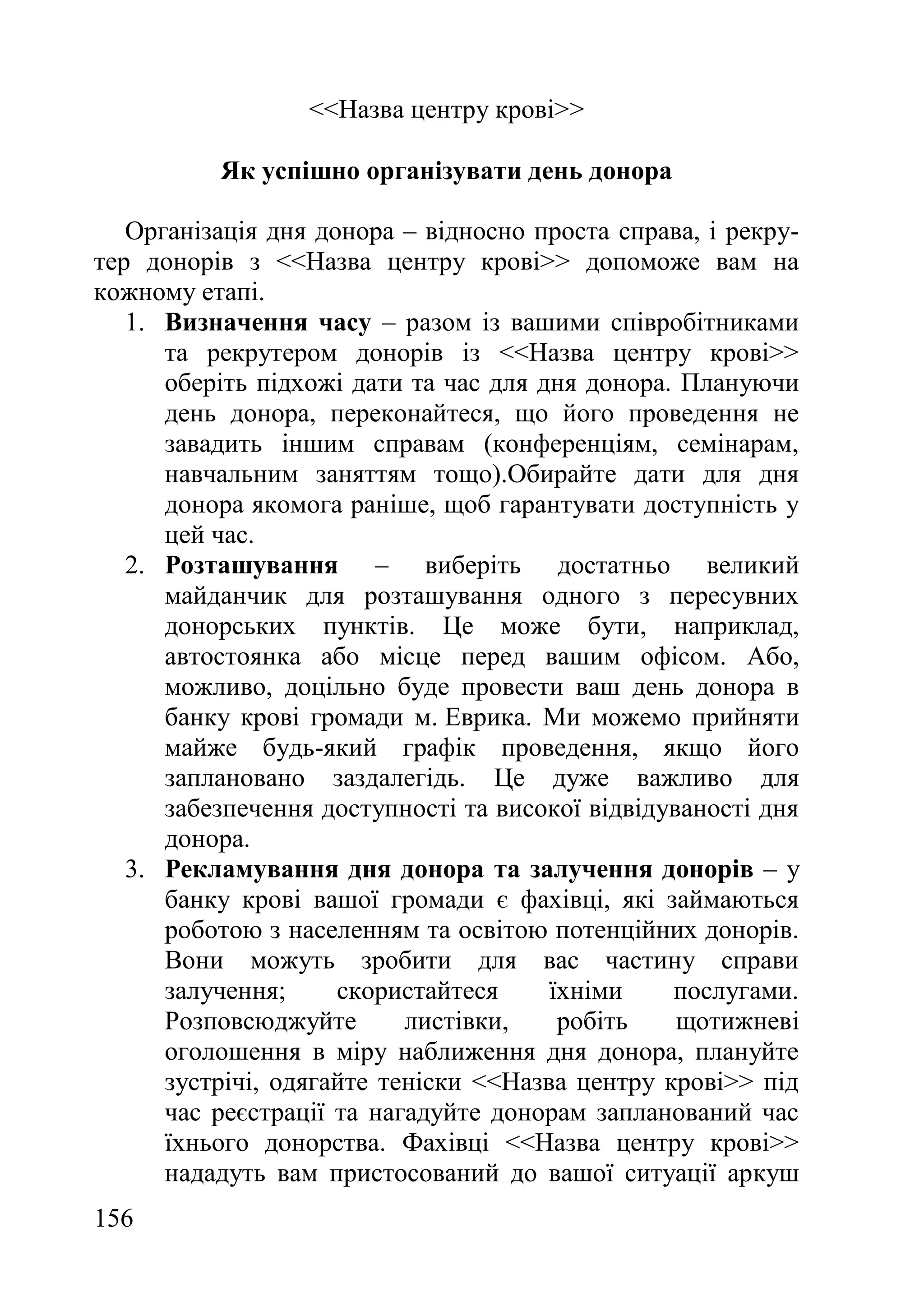 156
<<Назва центру крові>>
Як успішно організувати день донора
Організація дня донора – відносно проста справа, і рекру-
тер донорів з <<Назва центру крові>> допоможе вам на
кожному етапі.
1. Визначення часу – разом із вашими співробітниками
та рекрутером донорів із <<Назва центру крові>>
оберіть підхожі дати та час для дня донора. Плануючи
день донора, переконайтеся, що його проведення не
завадить іншим справам (конференціям, семінарам,
навчальним заняттям тощо).Обирайте дати для дня
донора якомога раніше, щоб гарантувати доступність у
цей час.
2. Розташування – виберіть достатньо великий
майданчик для розташування одного з пересувних
донорських пунктів. Це може бути, наприклад,
автостоянка або місце перед вашим офісом. Або,
можливо, доцільно буде провести ваш день донора в
банку крові громади м. Еврика. Ми можемо прийняти
майже будь-який графік проведення, якщо його
заплановано заздалегідь. Це дуже важливо для
забезпечення доступності та високої відвідуваності дня
донора.
3. Рекламування дня донора та залучення донорів – у
банку крові вашої громади є фахівці, які займаються
роботою з населенням та освітою потенційних донорів.
Вони можуть зробити для вас частину справи
залучення; скористайтеся їхніми послугами.
Розповсюджуйте листівки, робіть щотижневі
оголошення в міру наближення дня донора, плануйте
зустрічі, одягайте теніски <<Назва центру крові>> під
час реєстрації та нагадуйте донорам запланований час
їхнього донорства. Фахівці <<Назва центру крові>>
нададуть вам пристосований до вашої ситуації аркуш
 