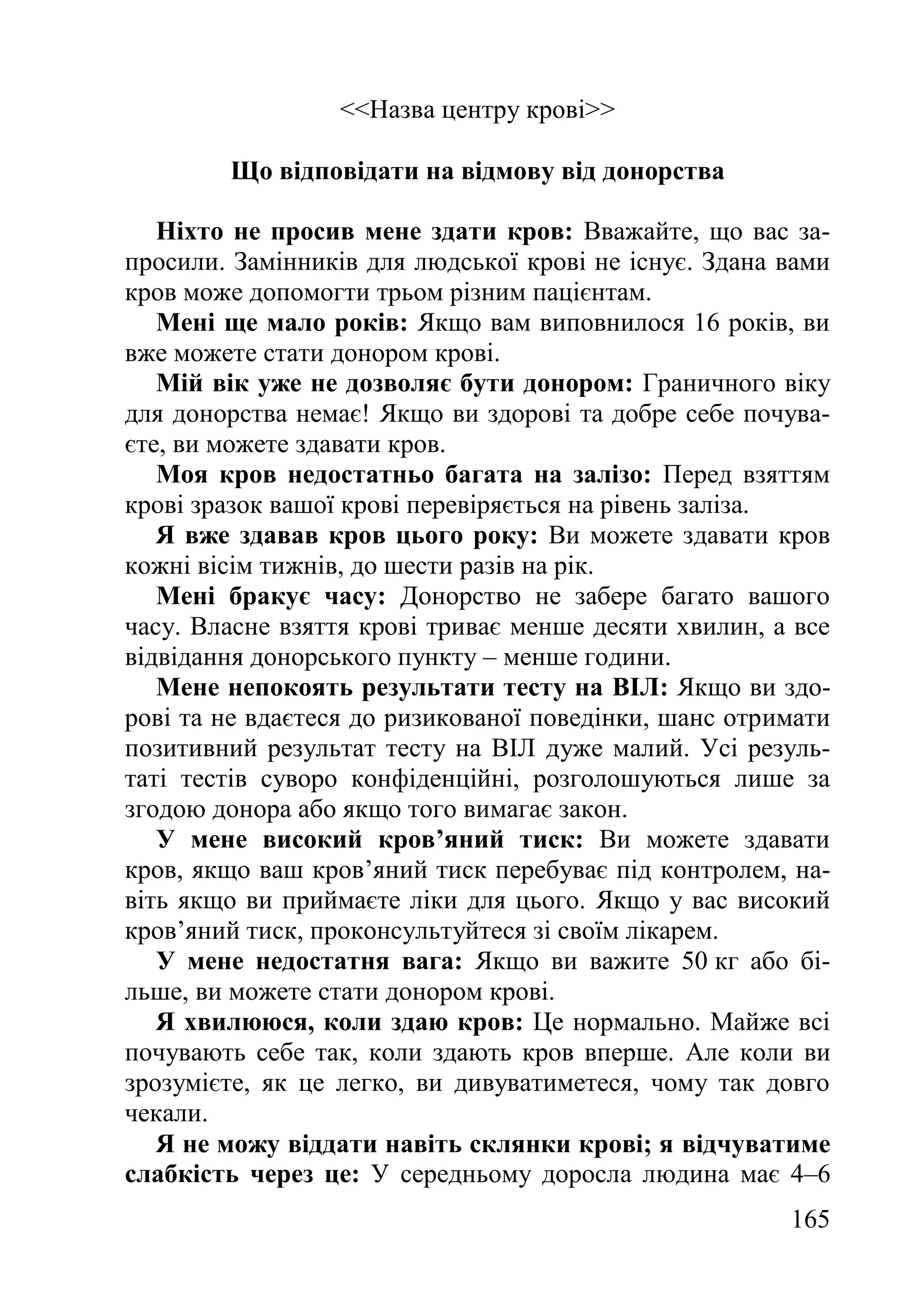 165
<<Назва центру крові>>
Що відповідати на відмову від донорства
Ніхто не просив мене здати кров: Вважайте, що вас за-
просили. Замінників для людської крові не існує. Здана вами
кров може допомогти трьом різним пацієнтам.
Мені ще мало років: Якщо вам виповнилося 16 років, ви
вже можете стати донором крові.
Мій вік уже не дозволяє бути донором: Граничного віку
для донорства немає! Якщо ви здорові та добре себе почува-
єте, ви можете здавати кров.
Моя кров недостатньо багата на залізо: Перед взяттям
крові зразок вашої крові перевіряється на рівень заліза.
Я вже здавав кров цього року: Ви можете здавати кров
кожні вісім тижнів, до шести разів на рік.
Мені бракує часу: Донорство не забере багато вашого
часу. Власне взяття крові триває менше десяти хвилин, а все
відвідання донорського пункту – менше години.
Мене непокоять результати тесту на ВІЛ: Якщо ви здо-
рові та не вдаєтеся до ризикованої поведінки, шанс отримати
позитивний результат тесту на ВІЛ дуже малий. Усі резуль-
таті тестів суворо конфіденційні, розголошуються лише за
згодою донора або якщо того вимагає закон.
У мене високий кров’яний тиск: Ви можете здавати
кров, якщо ваш кров’яний тиск перебуває під контролем, на-
віть якщо ви приймаєте ліки для цього. Якщо у вас високий
кров’яний тиск, проконсультуйтеся зі своїм лікарем.
У мене недостатня вага: Якщо ви важите 50 кг або бі-
льше, ви можете стати донором крові.
Я хвилююся, коли здаю кров: Це нормально. Майже всі
почувають себе так, коли здають кров вперше. Але коли ви
зрозумієте, як це легко, ви дивуватиметеся, чому так довго
чекали.
Я не можу віддати навіть склянки крові; я відчуватиме
слабкість через це: У середньому доросла людина має 4–6
 