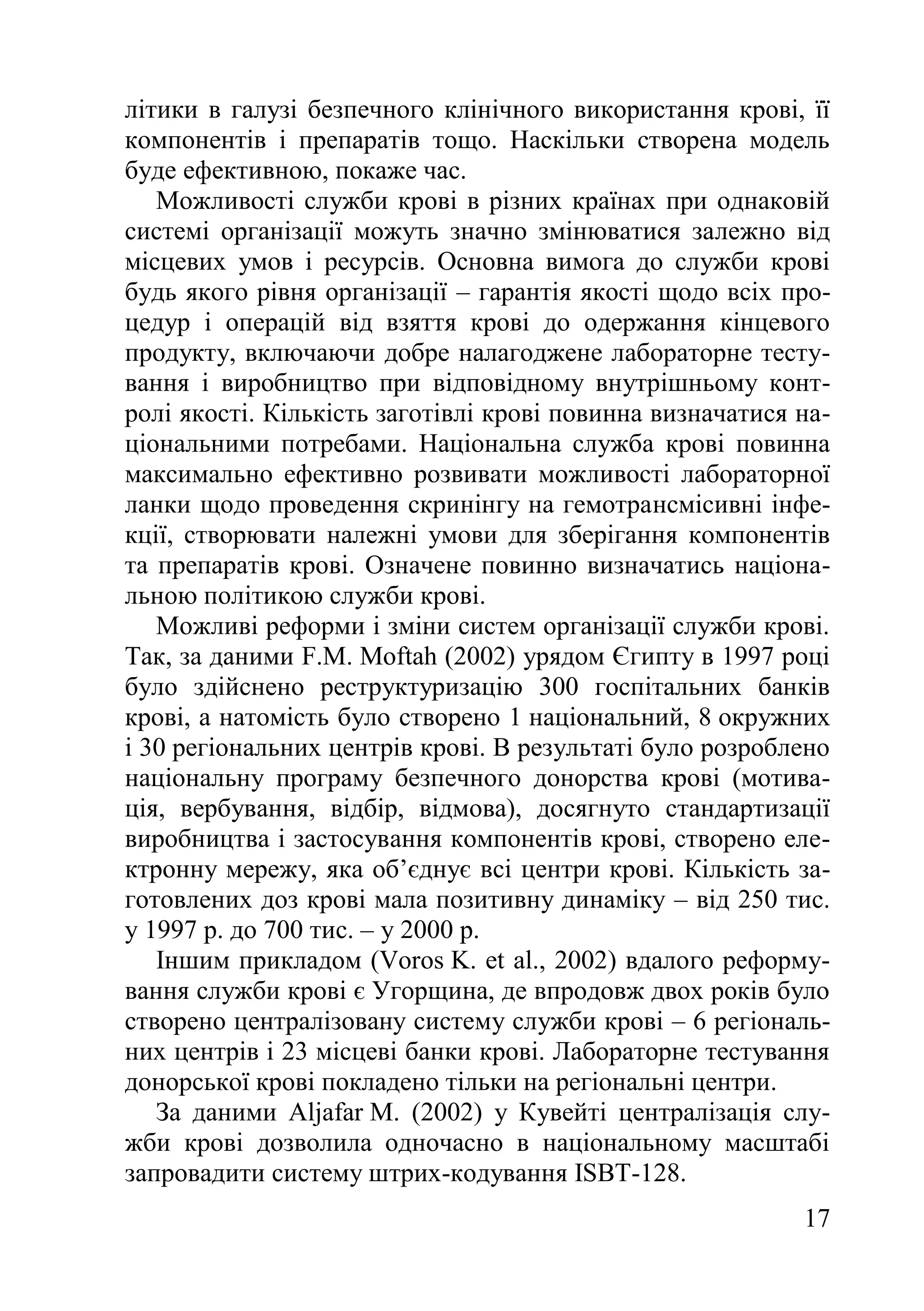 17
літики в галузі безпечного клінічного використання крові, її
компонентів і препаратів тощо. Наскільки створена модель
буде ефективною, покаже час.
Можливості служби крові в різних країнах при однаковій
системі організації можуть значно змінюватися залежно від
місцевих умов і ресурсів. Основна вимога до служби крові
будь якого рівня організації – гарантія якості щодо всіх про-
цедур і операцій від взяття крові до одержання кінцевого
продукту, включаючи добре налагоджене лабораторне тесту-
вання і виробництво при відповідному внутрішньому конт-
ролі якості. Кількість заготівлі крові повинна визначатися на-
ціональними потребами. Національна служба крові повинна
максимально ефективно розвивати можливості лабораторної
ланки щодо проведення скринінгу на гемотрансмісивні інфе-
кції, створювати належні умови для зберігання компонентів
та препаратів крові. Означене повинно визначатись націона-
льною політикою служби крові.
Можливі реформи і зміни систем організації служби крові.
Так, за даними F.M. Moftah (2002) урядом Єгипту в 1997 році
було здійснено реструктуризацію 300 госпітальних банків
крові, а натомість було створено 1 національний, 8 окружних
і 30 регіональних центрів крові. В результаті було розроблено
національну програму безпечного донорства крові (мотива-
ція, вербування, відбір, відмова), досягнуто стандартизації
виробництва і застосування компонентів крові, створено еле-
ктронну мережу, яка об’єднує всі центри крові. Кількість за-
готовлених доз крові мала позитивну динаміку – від 250 тис.
у 1997 р. до 700 тис. – у 2000 р.
Іншим прикладом (Voros K. et al., 2002) вдалого реформу-
вання служби крові є Угорщина, де впродовж двох років було
створено централізовану систему служби крові – 6 регіональ-
них центрів і 23 місцеві банки крові. Лабораторне тестування
донорської крові покладено тільки на регіональні центри.
За даними Aljafar M. (2002) у Кувейті централізація слу-
жби крові дозволила одночасно в національному масштабі
запровадити систему штрих-кодування ISBT-128.
 