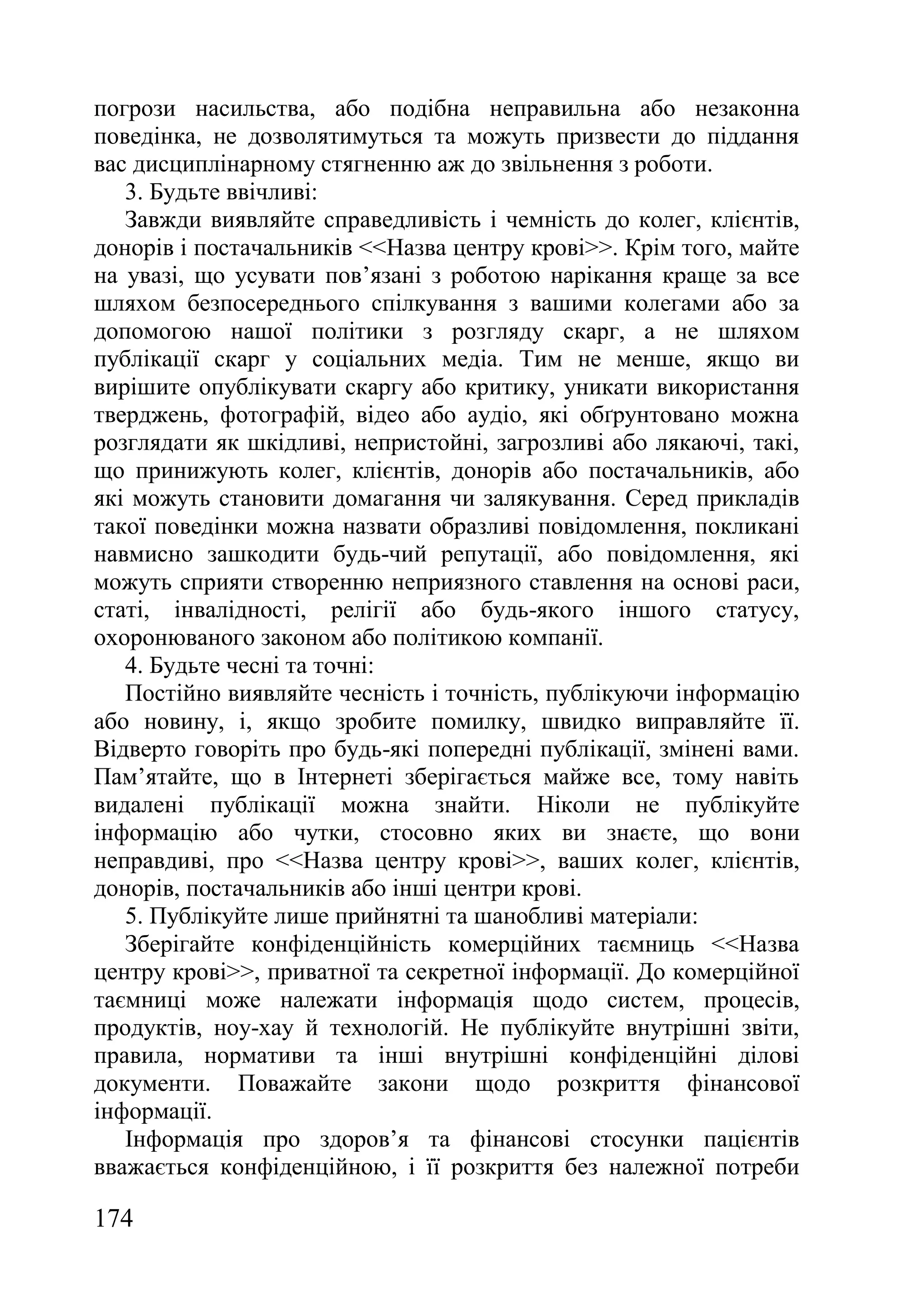 174
погрози насильства, або подібна неправильна або незаконна
поведінка, не дозволятимуться та можуть призвести до піддання
вас дисциплінарному стягненню аж до звільнення з роботи.
3. Будьте ввічливі:
Завжди виявляйте справедливість і чемність до колег, клієнтів,
донорів і постачальників <<Назва центру крові>>. Крім того, майте
на увазі, що усувати пов’язані з роботою нарікання краще за все
шляхом безпосереднього спілкування з вашими колегами або за
допомогою нашої політики з розгляду скарг, а не шляхом
публікації скарг у соціальних медіа. Тим не менше, якщо ви
вирішите опублікувати скаргу або критику, уникати використання
тверджень, фотографій, відео або аудіо, які обґрунтовано можна
розглядати як шкідливі, непристойні, загрозливі або лякаючі, такі,
що принижують колег, клієнтів, донорів або постачальників, або
які можуть становити домагання чи залякування. Серед прикладів
такої поведінки можна назвати образливі повідомлення, покликані
навмисно зашкодити будь-чий репутації, або повідомлення, які
можуть сприяти створенню неприязного ставлення на основі раси,
статі, інвалідності, релігії або будь-якого іншого статусу,
охоронюваного законом або політикою компанії.
4. Будьте чесні та точні:
Постійно виявляйте чесність і точність, публікуючи інформацію
або новину, і, якщо зробите помилку, швидко виправляйте її.
Відверто говоріть про будь-які попередні публікації, змінені вами.
Пам’ятайте, що в Інтернеті зберігається майже все, тому навіть
видалені публікації можна знайти. Ніколи не публікуйте
інформацію або чутки, стосовно яких ви знаєте, що вони
неправдиві, про <<Назва центру крові>>, ваших колег, клієнтів,
донорів, постачальників або інші центри крові.
5. Публікуйте лише прийнятні та шанобливі матеріали:
Зберігайте конфіденційність комерційних таємниць <<Назва
центру крові>>, приватної та секретної інформації. До комерційної
таємниці може належати інформація щодо систем, процесів,
продуктів, ноу-хау й технологій. Не публікуйте внутрішні звіти,
правила, нормативи та інші внутрішні конфіденційні ділові
документи. Поважайте закони щодо розкриття фінансової
інформації.
Інформація про здоров’я та фінансові стосунки пацієнтів
вважається конфіденційною, і її розкриття без належної потреби
 