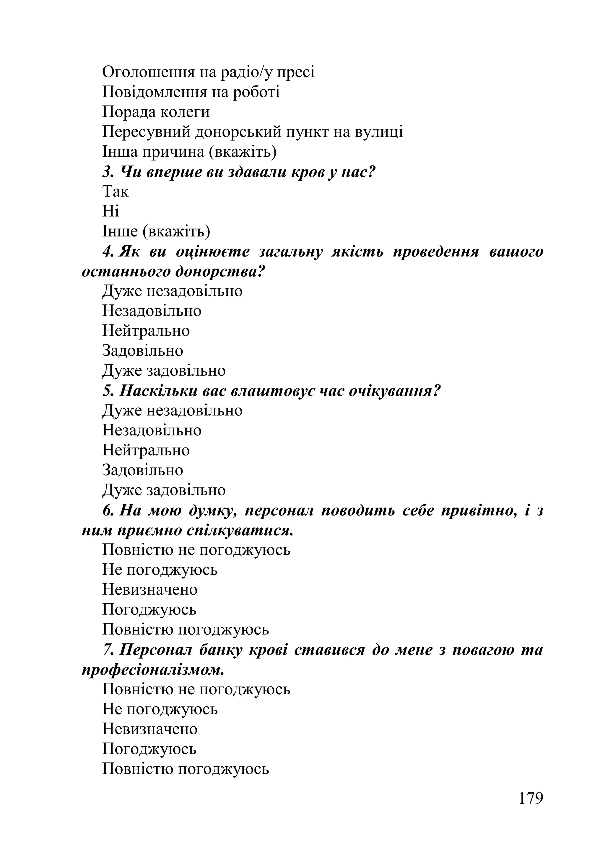 179
Оголошення на радіо/у пресі
Повідомлення на роботі
Порада колеги
Пересувний донорський пункт на вулиці
Інша причина (вкажіть)
3. Чи вперше ви здавали кров у нас?
Так
Ні
Інше (вкажіть)
4. Як ви оцінюєте загальну якість проведення вашого
останнього донорства?
Дуже незадовільно
Незадовільно
Нейтрально
Задовільно
Дуже задовільно
5. Наскільки вас влаштовує час очікування?
Дуже незадовільно
Незадовільно
Нейтрально
Задовільно
Дуже задовільно
6. На мою думку, персонал поводить себе привітно, і з
ним приємно спілкуватися.
Повністю не погоджуюсь
Не погоджуюсь
Невизначено
Погоджуюсь
Повністю погоджуюсь
7. Персонал банку крові ставився до мене з повагою та
професіоналізмом.
Повністю не погоджуюсь
Не погоджуюсь
Невизначено
Погоджуюсь
Повністю погоджуюсь
 