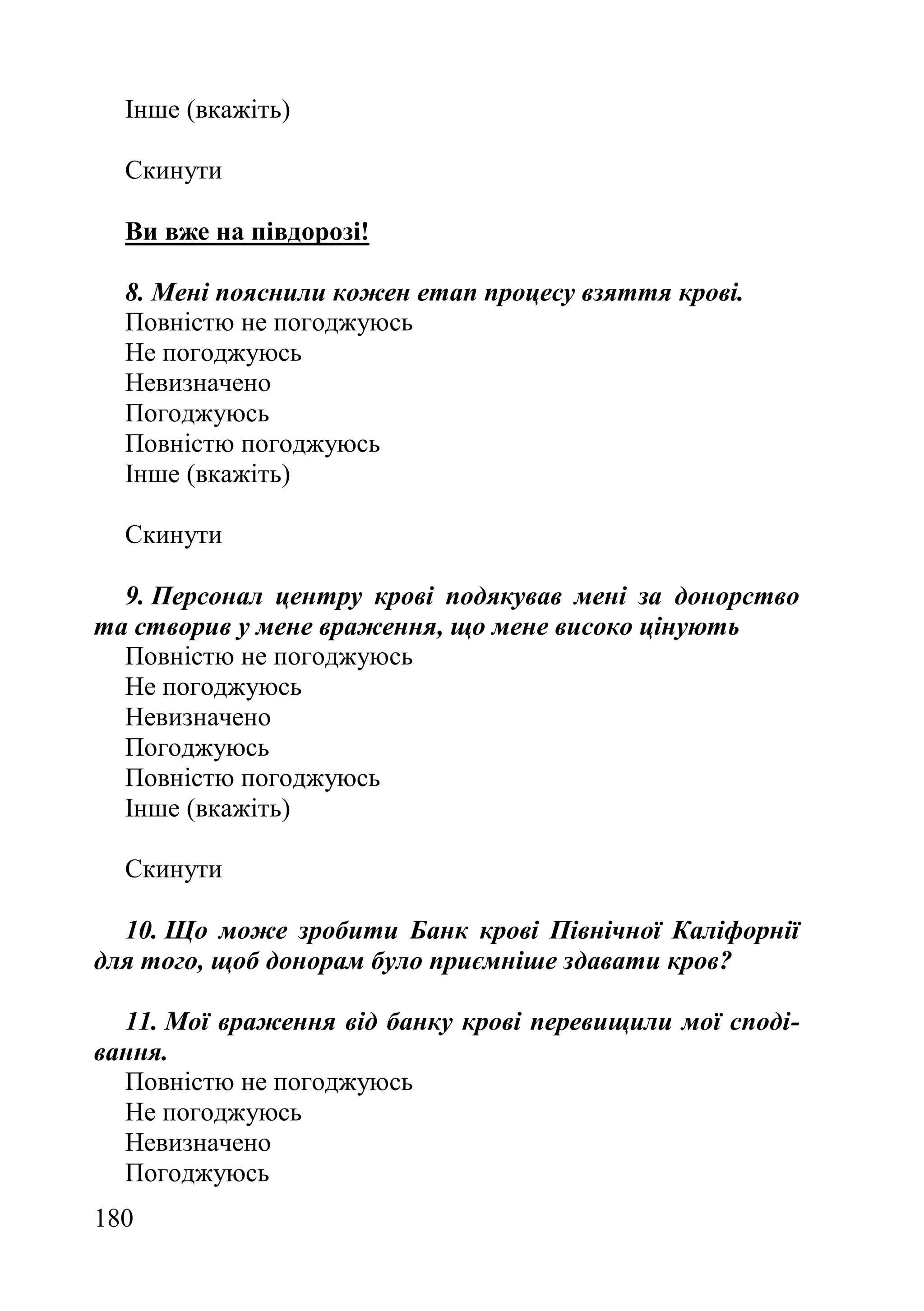 180
Інше (вкажіть)
Скинути
Ви вже на півдорозі!
8. Мені пояснили кожен етап процесу взяття крові.
Повністю не погоджуюсь
Не погоджуюсь
Невизначено
Погоджуюсь
Повністю погоджуюсь
Інше (вкажіть)
Скинути
9. Персонал центру крові подякував мені за донорство
та створив у мене враження, що мене високо цінують
Повністю не погоджуюсь
Не погоджуюсь
Невизначено
Погоджуюсь
Повністю погоджуюсь
Інше (вкажіть)
Скинути
10. Що може зробити Банк крові Північної Каліфорнії
для того, щоб донорам було приємніше здавати кров?
11. Мої враження від банку крові перевищили мої споді-
вання.
Повністю не погоджуюсь
Не погоджуюсь
Невизначено
Погоджуюсь
 