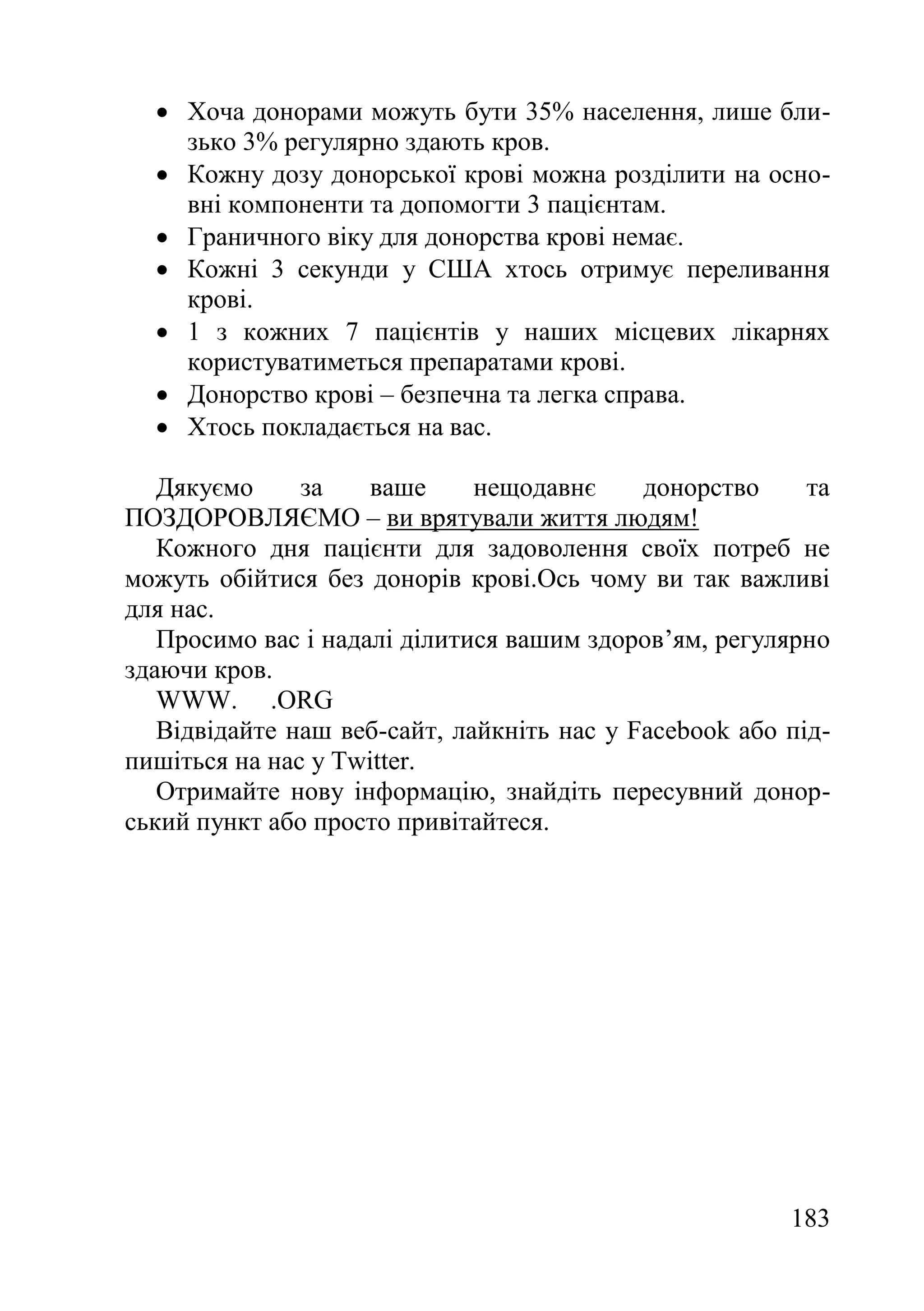 183
 Хоча донорами можуть бути 35% населення, лише бли-
зько 3% регулярно здають кров.
 Кожну дозу донорської крові можна розділити на осно-
вні компоненти та допомогти 3 пацієнтам.
 Граничного віку для донорства крові немає.
 Кожні 3 секунди у США хтось отримує переливання
крові.
 1 з кожних 7 пацієнтів у наших місцевих лікарнях
користуватиметься препаратами крові.
 Донорство крові – безпечна та легка справа.
 Хтось покладається на вас.
Дякуємо за ваше нещодавнє донорство та
ПОЗДОРОВЛЯЄМО – ви врятували життя людям!
Кожного дня пацієнти для задоволення своїх потреб не
можуть обійтися без донорів крові.Ось чому ви так важливі
для нас.
Просимо вас і надалі ділитися вашим здоров’ям, регулярно
здаючи кров.
WWW. .ORG
Відвідайте наш веб-сайт, лайкніть нас у Facebook або під-
пишіться на нас у Twitter.
Отримайте нову інформацію, знайдіть пересувний донор-
ський пункт або просто привітайтеся.
 