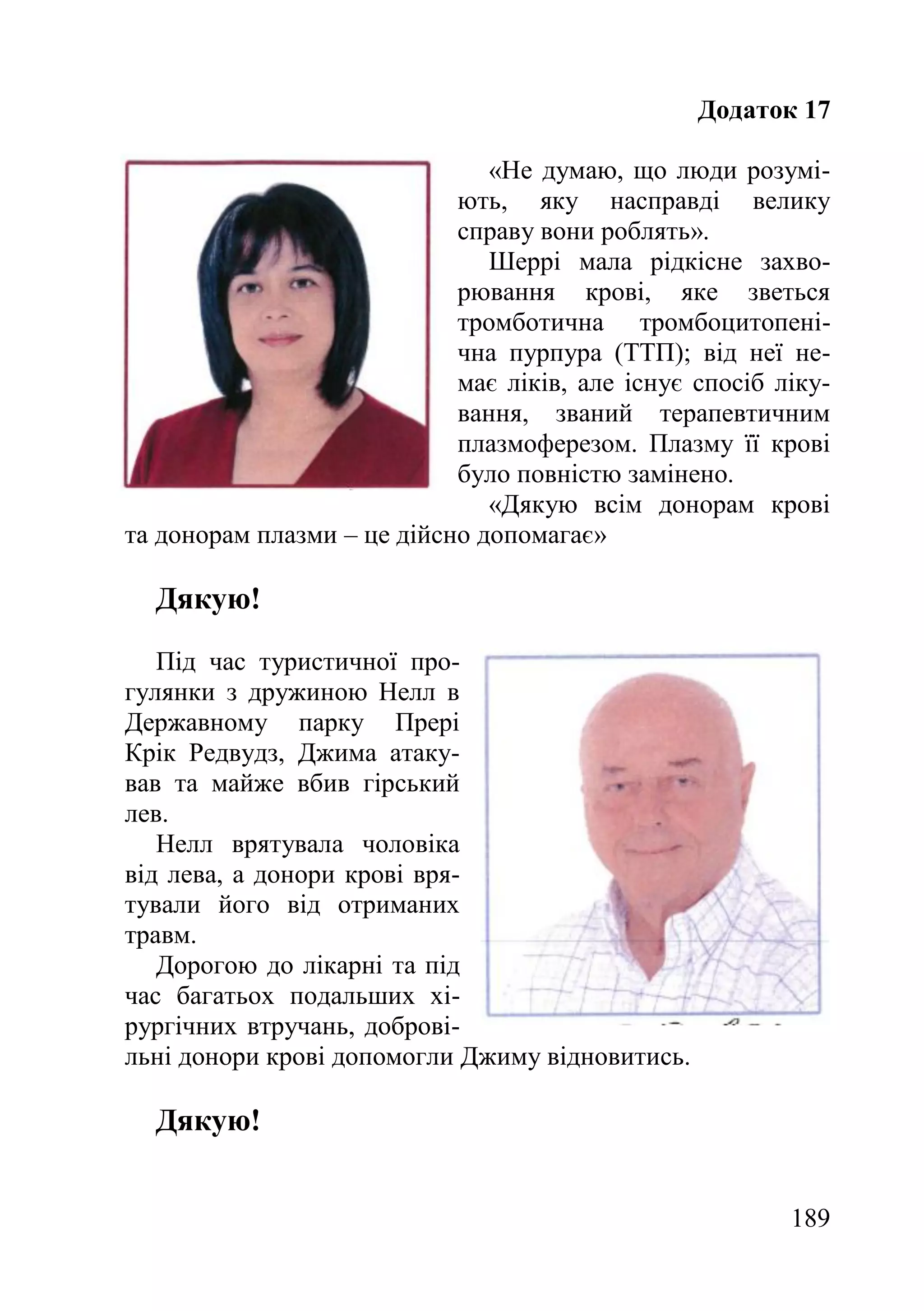 189
Додаток 17
«Не думаю, що люди розумі-
ють, яку насправді велику
справу вони роблять».
Шеррі мала рідкісне захво-
рювання крові, яке зветься
тромботична тромбоцитопені-
чна пурпура (ТТП); від неї не-
має ліків, але існує спосіб ліку-
вання, званий терапевтичним
плазмоферезом. Плазму її крові
було повністю замінено.
«Дякую всім донорам крові
та донорам плазми – це дійсно допомагає»
Дякую!
Під час туристичної про-
гулянки з дружиною Нелл в
Державному парку Прері
Крік Редвудз, Джима атаку-
вав та майже вбив гірський
лев.
Нелл врятувала чоловіка
від лева, а донори крові вря-
тували його від отриманих
травм.
Дорогою до лікарні та під
час багатьох подальших хі-
рургічних втручань, доброві-
льні донори крові допомогли Джиму відновитись.
Дякую!
 