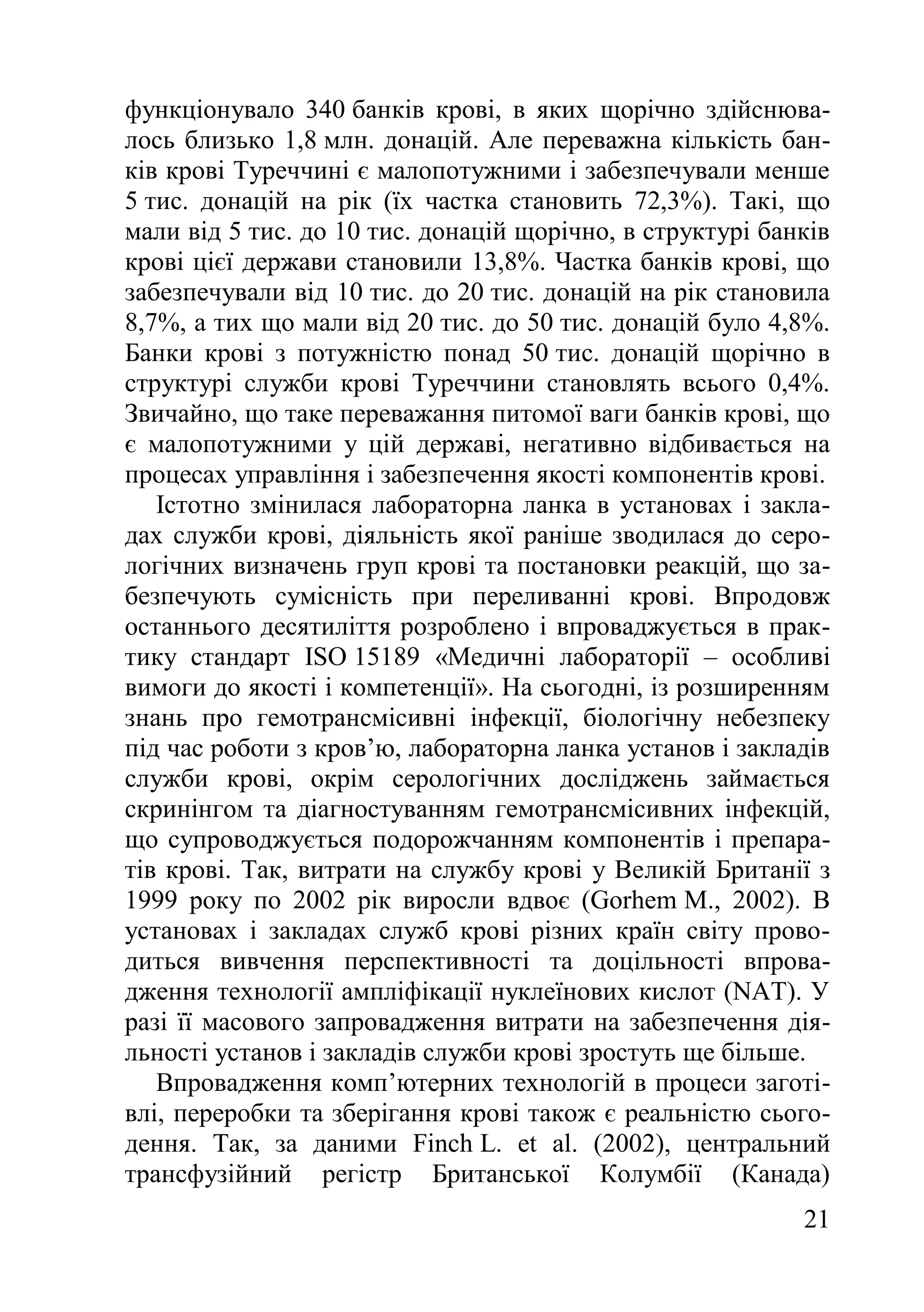 21
функціонувало 340 банків крові, в яких щорічно здійснюва-
лось близько 1,8 млн. донацій. Але переважна кількість бан-
ків крові Туреччині є малопотужними і забезпечували менше
5 тис. донацій на рік (їх частка становить 72,3%). Такі, що
мали від 5 тис. до 10 тис. донацій щорічно, в структурі банків
крові цієї держави становили 13,8%. Частка банків крові, що
забезпечували від 10 тис. до 20 тис. донацій на рік становила
8,7%, а тих що мали від 20 тис. до 50 тис. донацій було 4,8%.
Банки крові з потужністю понад 50 тис. донацій щорічно в
структурі служби крові Туреччини становлять всього 0,4%.
Звичайно, що таке переважання питомої ваги банків крові, що
є малопотужними у цій державі, негативно відбивається на
процесах управління і забезпечення якості компонентів крові.
Істотно змінилася лабораторна ланка в установах і закла-
дах служби крові, діяльність якої раніше зводилася до серо-
логічних визначень груп крові та постановки реакцій, що за-
безпечують сумісність при переливанні крові. Впродовж
останнього десятиліття розроблено і впроваджується в прак-
тику стандарт ISO 15189 «Медичні лабораторії – особливі
вимоги до якості і компетенції». На сьогодні, із розширенням
знань про гемотрансмісивні інфекції, біологічну небезпеку
під час роботи з кров’ю, лабораторна ланка установ і закладів
служби крові, окрім серологічних досліджень займається
скринінгом та діагностуванням гемотрансмісивних інфекцій,
що супроводжується подорожчанням компонентів і препара-
тів крові. Так, витрати на службу крові у Великій Британії з
1999 року по 2002 рік виросли вдвоє (Gorhem M., 2002). В
установах і закладах служб крові різних країн світу прово-
диться вивчення перспективності та доцільності впрова-
дження технології ампліфікації нуклеїнових кислот (NAT). У
разі її масового запровадження витрати на забезпечення дія-
льності установ і закладів служби крові зростуть ще більше.
Впровадження комп’ютерних технологій в процеси заготі-
влі, переробки та зберігання крові також є реальністю сього-
дення. Так, за даними Finch L. et al. (2002), центральний
трансфузійний регістр Британської Колумбії (Канада)
 