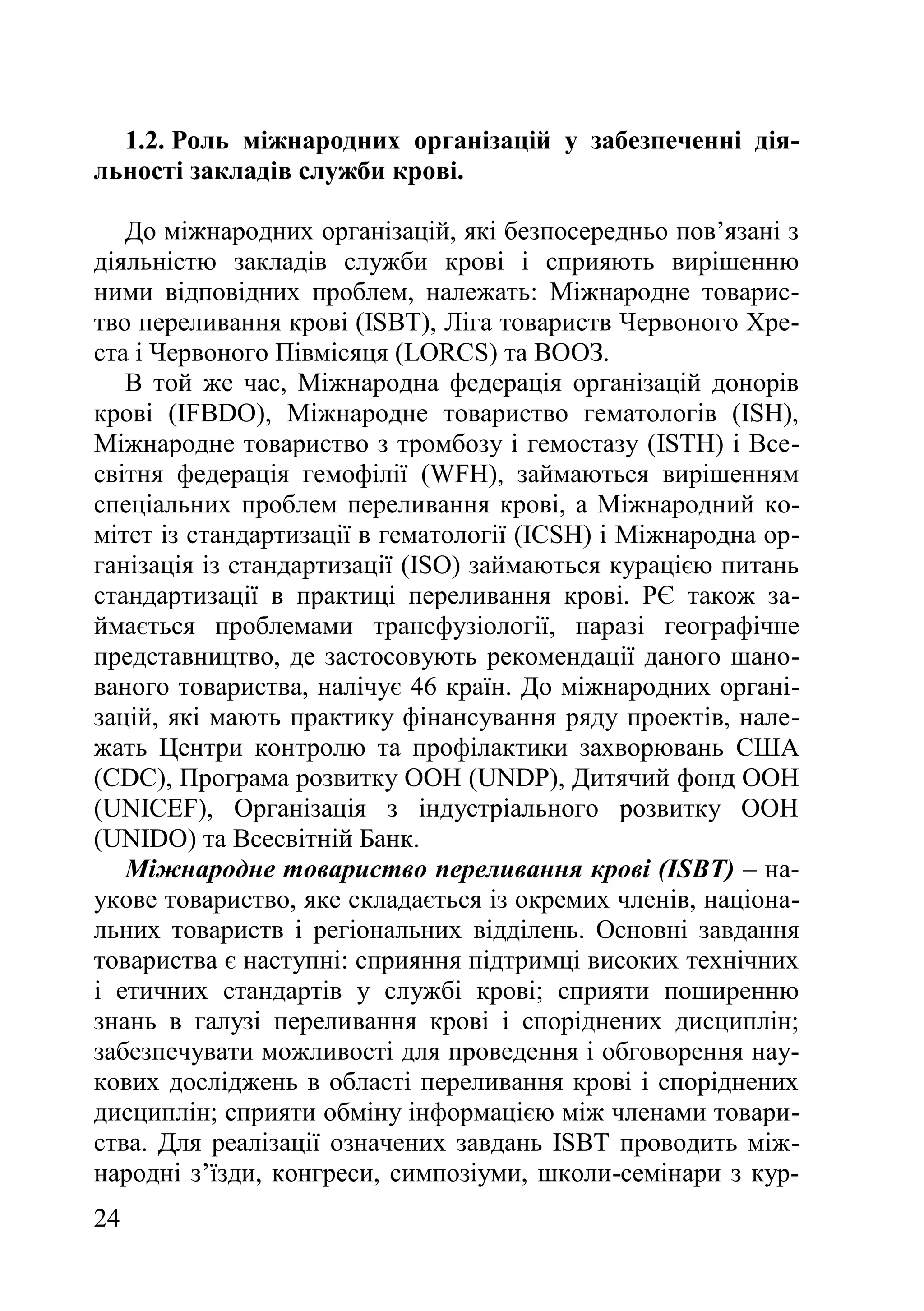 24
1.2. Роль міжнародних організацій у забезпеченні дія-
льності закладів служби крові.
До міжнародних організацій, які безпосередньо пов’язані з
діяльністю закладів служби крові і сприяють вирішенню
ними відповідних проблем, належать: Міжнародне товарис-
тво переливання крові (ISBT), Ліга товариств Червоного Хре-
ста і Червоного Півмісяця (LORCS) та ВООЗ.
В той же час, Міжнародна федерація організацій донорів
крові (IFBDO), Міжнародне товариство гематологів (ISH),
Міжнародне товариство з тромбозу і гемостазу (ISTH) і Все-
світня федерація гемофілії (WFH), займаються вирішенням
спеціальних проблем переливання крові, а Міжнародний ко-
мітет із стандартизації в гематології (ICSH) і Міжнародна ор-
ганізація із стандартизації (ISO) займаються курацією питань
стандартизації в практиці переливання крові. РЄ також за-
ймається проблемами трансфузіології, наразі географічне
представництво, де застосовують рекомендації даного шано-
ваного товариства, налічує 46 країн. До міжнародних органі-
зацій, які мають практику фінансування ряду проектів, нале-
жать Центри контролю та профілактики захворювань США
(CDC), Програма розвитку ООН (UNDP), Дитячий фонд ООН
(UNICEF), Організація з індустріального розвитку ООН
(UNIDO) та Всесвітній Банк.
Міжнародне товариство переливання крові (ISBT) – на-
укове товариство, яке складається із окремих членів, націона-
льних товариств і регіональних відділень. Основні завдання
товариства є наступні: сприяння підтримці високих технічних
і етичних стандартів у службі крові; сприяти поширенню
знань в галузі переливання крові і споріднених дисциплін;
забезпечувати можливості для проведення і обговорення нау-
кових досліджень в області переливання крові і споріднених
дисциплін; сприяти обміну інформацією між членами товари-
ства. Для реалізації означених завдань ISBT проводить між-
народні з’їзди, конгреси, симпозіуми, школи-семінари з кур-
 