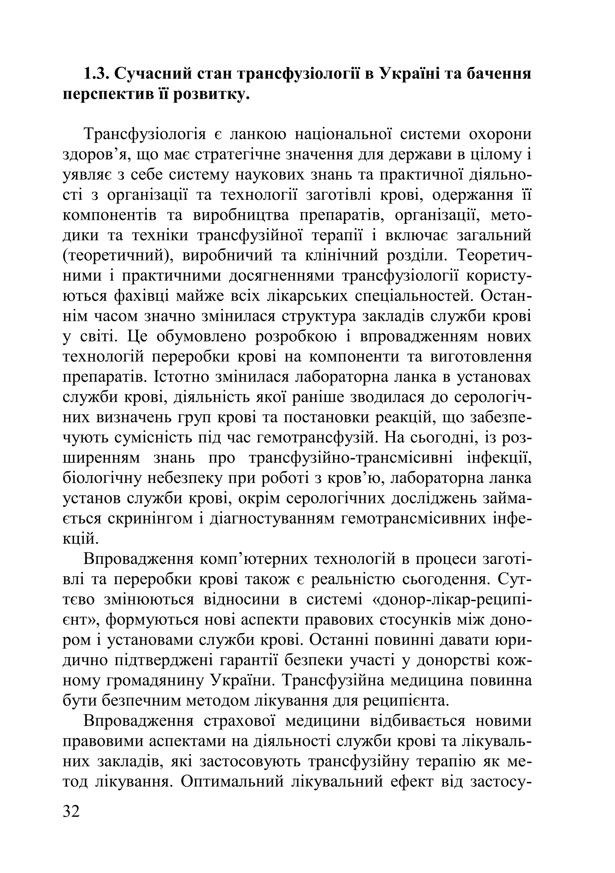 32
1.3. Сучасний стан трансфузіології в Україні та бачення
перспектив її розвитку.
Трансфузіологія є ланкою національної системи охорони
здоров’я, що має стратегічне значення для держави в цілому і
уявляє з себе систему наукових знань та практичної діяльно-
сті з організації та технології заготівлі крові, одержання її
компонентів та виробництва препаратів, організації, мето-
дики та техніки трансфузійної терапії і включає загальний
(теоретичний), виробничий та клінічний розділи. Теоретич-
ними і практичними досягненнями трансфузіології користу-
ються фахівці майже всіх лікарських спеціальностей. Остан-
нім часом значно змінилася структура закладів служби крові
у світі. Це обумовлено розробкою і впровадженням нових
технологій переробки крові на компоненти та виготовлення
препаратів. Істотно змінилася лабораторна ланка в установах
служби крові, діяльність якої раніше зводилася до серологіч-
них визначень груп крові та постановки реакцій, що забезпе-
чують сумісність під час гемотрансфузій. На сьогодні, із роз-
ширенням знань про трансфузійно-трансмісивні інфекції,
біологічну небезпеку при роботі з кров’ю, лабораторна ланка
установ служби крові, окрім серологічних досліджень займа-
ється скринінгом і діагностуванням гемотрансмісивних інфе-
кцій.
Впровадження комп’ютерних технологій в процеси заготі-
влі та переробки крові також є реальністю сьогодення. Сут-
тєво змінюються відносини в системі «донор-лікар-реципі-
єнт», формуються нові аспекти правових стосунків між доно-
ром і установами служби крові. Останні повинні давати юри-
дично підтверджені гарантії безпеки участі у донорстві кож-
ному громадянину України. Трансфузійна медицина повинна
бути безпечним методом лікування для реципієнта.
Впровадження страхової медицини відбивається новими
правовими аспектами на діяльності служби крові та лікуваль-
них закладів, які застосовують трансфузійну терапію як ме-
тод лікування. Оптимальний лікувальний ефект від застосу-
 