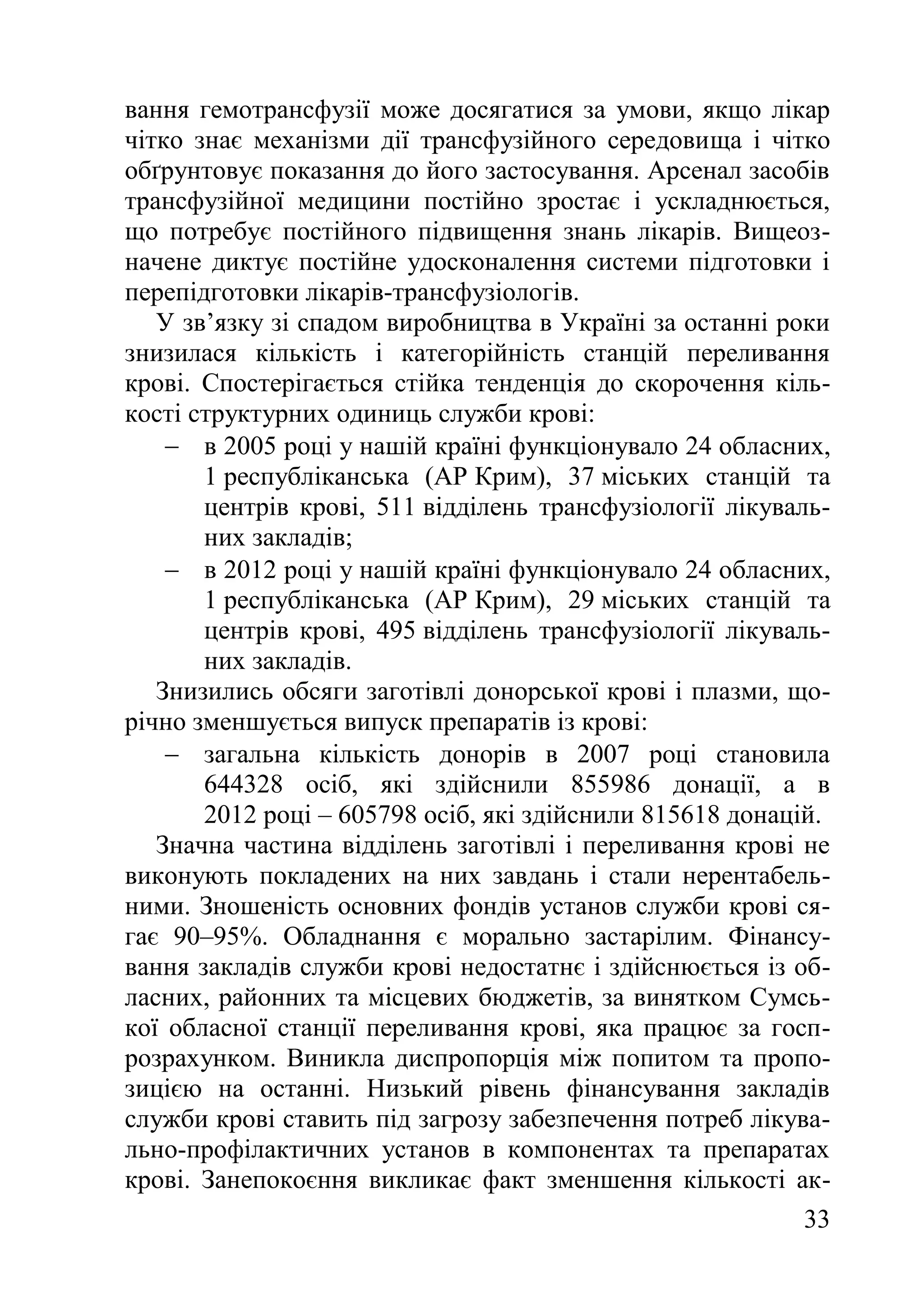 33
вання гемотрансфузії може досягатися за умови, якщо лікар
чітко знає механізми дії трансфузійного середовища і чітко
обґрунтовує показання до його застосування. Арсенал засобів
трансфузійної медицини постійно зростає і ускладнюється,
що потребує постійного підвищення знань лікарів. Вищеоз-
начене диктує постійне удосконалення системи підготовки і
перепідготовки лікарів-трансфузіологів.
У зв’язку зі спадом виробництва в Україні за останні роки
знизилася кількість і категорійність станцій переливання
крові. Спостерігається стійка тенденція до скорочення кіль-
кості структурних одиниць служби крові:
 в 2005 році у нашій країні функціонувало 24 обласних,
1 республіканська (АР Крим), 37 міських станцій та
центрів крові, 511 відділень трансфузіології лікуваль-
них закладів;
 в 2012 році у нашій країні функціонувало 24 обласних,
1 республіканська (АР Крим), 29 міських станцій та
центрів крові, 495 відділень трансфузіології лікуваль-
них закладів.
Знизились обсяги заготівлі донорської крові і плазми, що-
річно зменшується випуск препаратів із крові:
 загальна кількість донорів в 2007 році становила
644328 осіб, які здійснили 855986 донації, а в
2012 році – 605798 осіб, які здійснили 815618 донацій.
Значна частина відділень заготівлі і переливання крові не
виконують покладених на них завдань і стали нерентабель-
ними. Зношеність основних фондів установ служби крові ся-
гає 90–95%. Обладнання є морально застарілим. Фінансу-
вання закладів служби крові недостатнє і здійснюється із об-
ласних, районних та місцевих бюджетів, за винятком Сумсь-
кої обласної станції переливання крові, яка працює за госп-
розрахунком. Виникла диспропорція між попитом та пропо-
зицією на останні. Низький рівень фінансування закладів
служби крові ставить під загрозу забезпечення потреб лікува-
льно-профілактичних установ в компонентах та препаратах
крові. Занепокоєння викликає факт зменшення кількості ак-
 