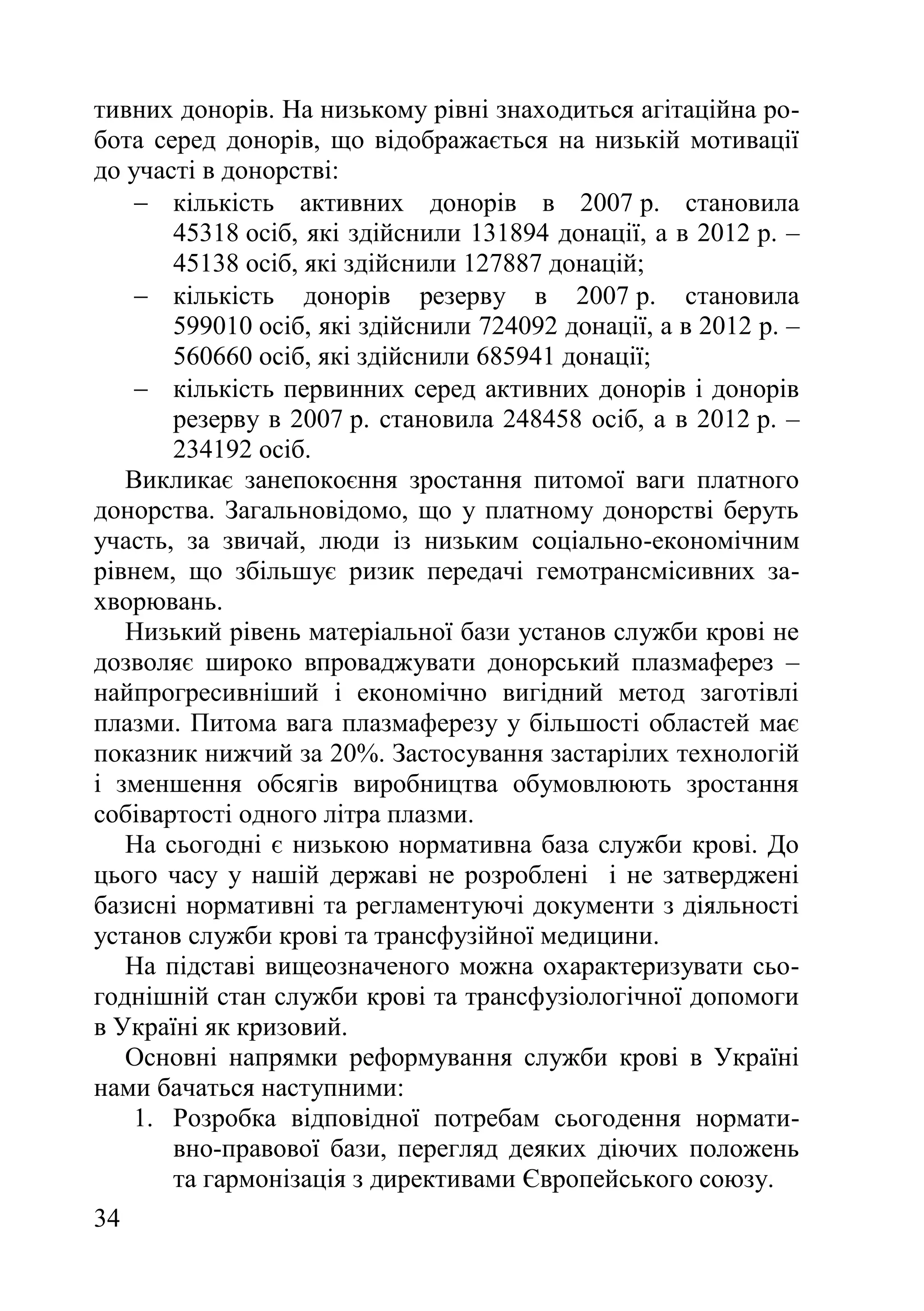 34
тивних донорів. На низькому рівні знаходиться агітаційна ро-
бота серед донорів, що відображається на низькій мотивації
до участі в донорстві:
 кількість активних донорів в 2007 р. становила
45318 осіб, які здійснили 131894 донації, а в 2012 р. –
45138 осіб, які здійснили 127887 донацій;
 кількість донорів резерву в 2007 р. становила
599010 осіб, які здійснили 724092 донації, а в 2012 р. –
560660 осіб, які здійснили 685941 донації;
 кількість первинних серед активних донорів і донорів
резерву в 2007 р. становила 248458 осіб, а в 2012 р. –
234192 осіб.
Викликає занепокоєння зростання питомої ваги платного
донорства. Загальновідомо, що у платному донорстві беруть
участь, за звичай, люди із низьким соціально-економічним
рівнем, що збільшує ризик передачі гемотрансмісивних за-
хворювань.
Низький рівень матеріальної бази установ служби крові не
дозволяє широко впроваджувати донорський плазмаферез –
найпрогресивніший і економічно вигідний метод заготівлі
плазми. Питома вага плазмаферезу у більшості областей має
показник нижчий за 20%. Застосування застарілих технологій
і зменшення обсягів виробництва обумовлюють зростання
собівартості одного літра плазми.
На сьогодні є низькою нормативна база служби крові. До
цього часу у нашій державі не розроблені і не затверджені
базисні нормативні та регламентуючі документи з діяльності
установ служби крові та трансфузійної медицини.
На підставі вищеозначеного можна охарактеризувати сьо-
годнішній стан служби крові та трансфузіологічної допомоги
в Україні як кризовий.
Основні напрямки реформування служби крові в Україні
нами бачаться наступними:
1. Розробка відповідної потребам сьогодення нормати-
вно-правової бази, перегляд деяких діючих положень
та гармонізація з директивами Європейського союзу.
 