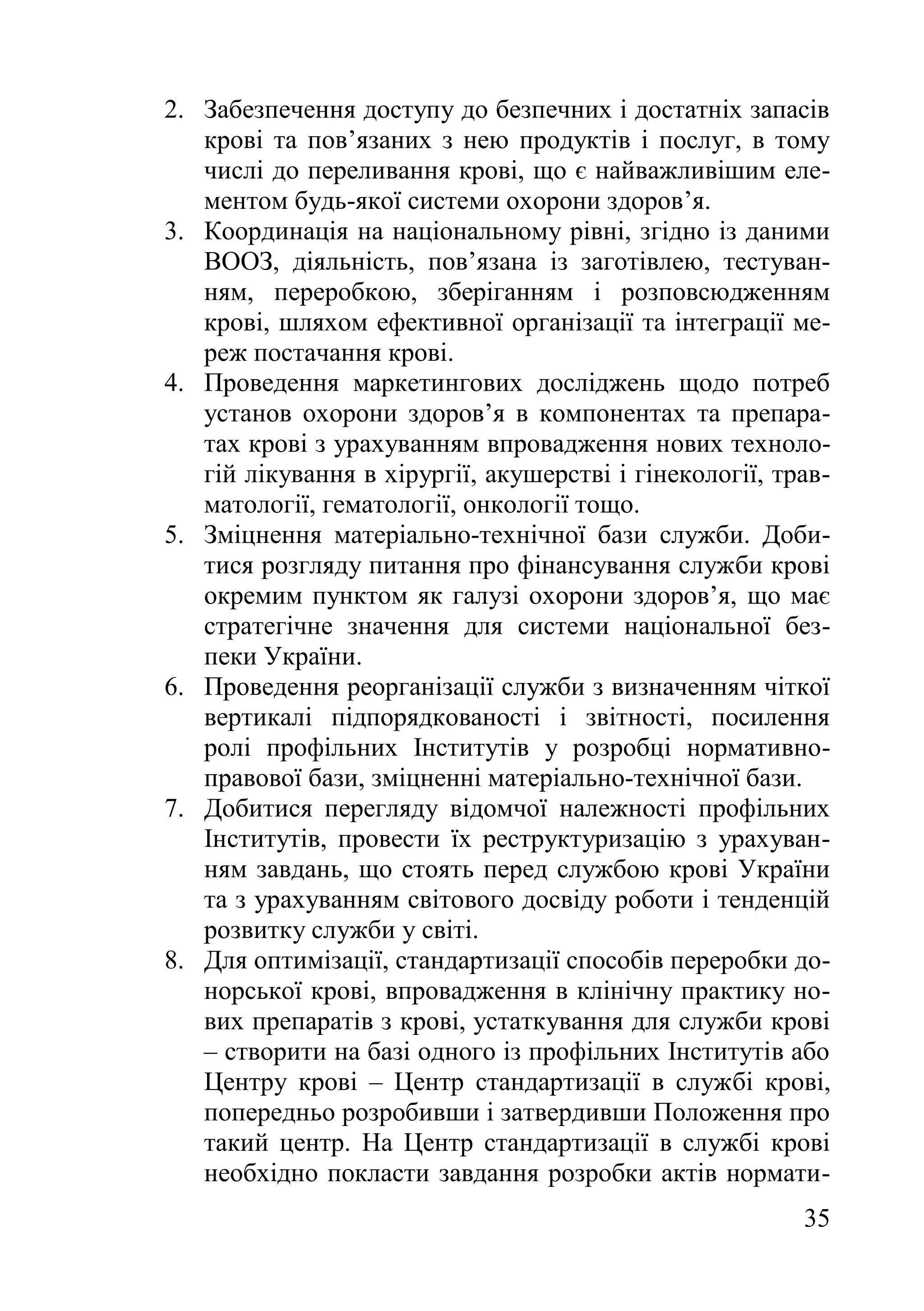 35
2. Забезпечення доступу до безпечних і достатніх запасів
крові та пов’язаних з нею продуктів і послуг, в тому
числі до переливання крові, що є найважливішим еле-
ментом будь-якої системи охорони здоров’я.
3. Координація на національному рівні, згідно із даними
ВООЗ, діяльність, пов’язана із заготівлею, тестуван-
ням, переробкою, зберіганням і розповсюдженням
крові, шляхом ефективної організації та інтеграції ме-
реж постачання крові.
4. Проведення маркетингових досліджень щодо потреб
установ охорони здоров’я в компонентах та препара-
тах крові з урахуванням впровадження нових техноло-
гій лікування в хірургії, акушерстві і гінекології, трав-
матології, гематології, онкології тощо.
5. Зміцнення матеріально-технічної бази служби. Доби-
тися розгляду питання про фінансування служби крові
окремим пунктом як галузі охорони здоров’я, що має
стратегічне значення для системи національної без-
пеки України.
6. Проведення реорганізації служби з визначенням чіткої
вертикалі підпорядкованості і звітності, посилення
ролі профільних Інститутів у розробці нормативно-
правової бази, зміцненні матеріально-технічної бази.
7. Добитися перегляду відомчої належності профільних
Інститутів, провести їх реструктуризацію з урахуван-
ням завдань, що стоять перед службою крові України
та з урахуванням світового досвіду роботи і тенденцій
розвитку служби у світі.
8. Для оптимізації, стандартизації способів переробки до-
норської крові, впровадження в клінічну практику но-
вих препаратів з крові, устаткування для служби крові
– створити на базі одного із профільних Інститутів або
Центру крові – Центр стандартизації в службі крові,
попередньо розробивши і затвердивши Положення про
такий центр. На Центр стандартизації в службі крові
необхідно покласти завдання розробки актів нормати-
 