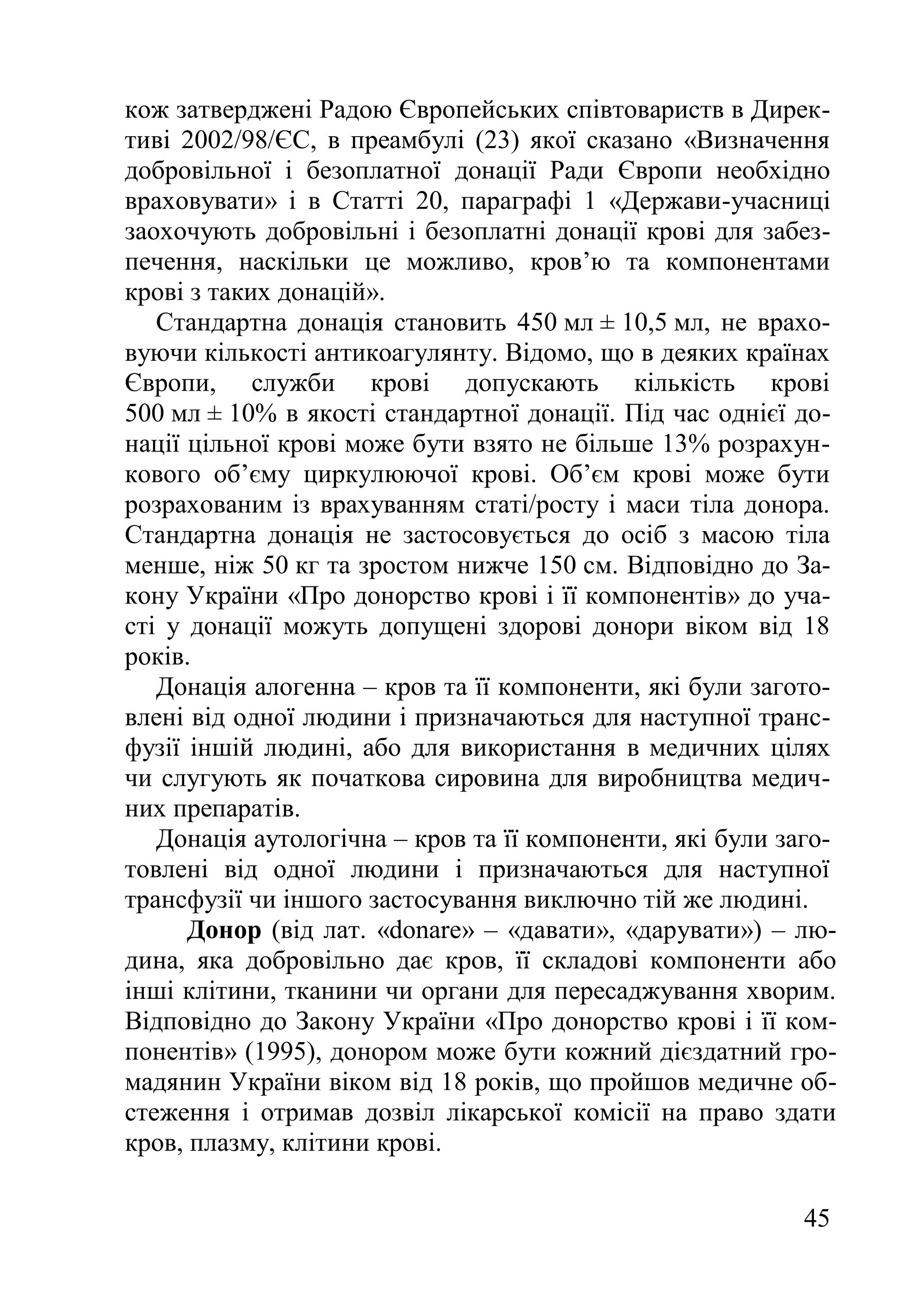 45
кож затверджені Радою Європейських співтовариств в Дирек-
тиві 2002/98/ЄС, в преамбулі (23) якої сказано «Визначення
добровільної і безоплатної донації Ради Європи необхідно
враховувати» і в Статті 20, параграфі 1 «Держави-учасниці
заохочують добровільні і безоплатні донації крові для забез-
печення, наскільки це можливо, кров’ю та компонентами
крові з таких донацій».
Стандартна донація становить 450 мл ± 10,5 мл, не врахо-
вуючи кількості антикоагулянту. Відомо, що в деяких країнах
Європи, служби крові допускають кількість крові
500 мл ± 10% в якості стандартної донації. Під час однієї до-
нації цільної крові може бути взято не більше 13% розрахун-
кового об’єму циркулюючої крові. Об’єм крові може бути
розрахованим із врахуванням статі/росту і маси тіла донора.
Стандартна донація не застосовується до осіб з масою тіла
менше, ніж 50 кг та зростом нижче 150 см. Відповідно до За-
кону України «Про донорство крові і її компонентів» до уча-
сті у донації можуть допущені здорові донори віком від 18
років.
Донація алогенна – кров та її компоненти, які були загото-
влені від одної людини і призначаються для наступної транс-
фузії іншій людині, або для використання в медичних цілях
чи слугують як початкова сировина для виробництва медич-
них препаратів.
Донація аутологічна – кров та її компоненти, які були заго-
товлені від одної людини і призначаються для наступної
трансфузії чи іншого застосування виключно тій же людині.
Донор (від лат. «donare» – «давати», «дарувати») – лю-
дина, яка добровільно дає кров, її складові компоненти або
інші клітини, тканини чи органи для пересаджування хворим.
Відповідно до Закону України «Про донорство крові і її ком-
понентів» (1995), донором може бути кожний дієздатний гро-
мадянин України віком від 18 років, що пройшов медичне об-
стеження і отримав дозвіл лікарської комісії на право здати
кров, плазму, клітини крові.
 