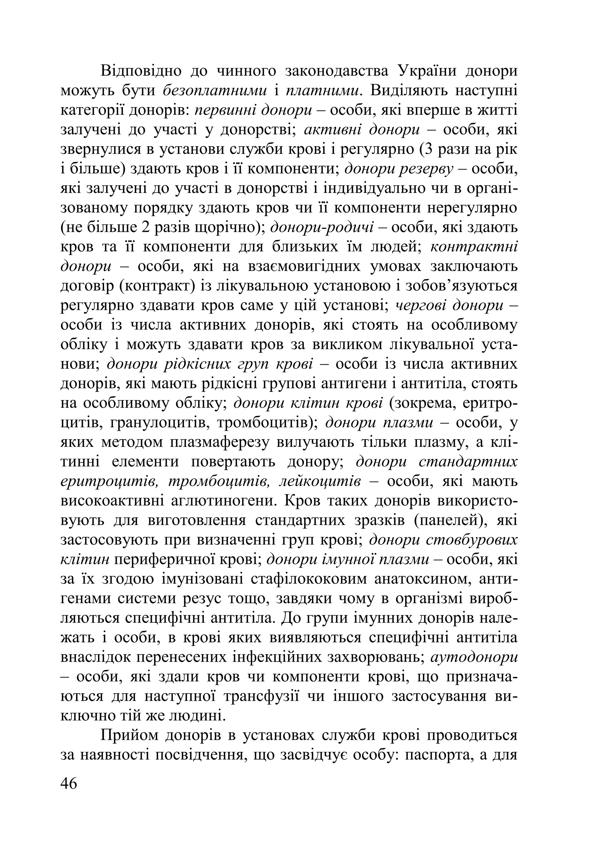 46
Відповідно до чинного законодавства України донори
можуть бути безоплатними і платними. Виділяють наступні
категорії донорів: первинні донори – особи, які вперше в житті
залучені до участі у донорстві; активні донори – особи, які
звернулися в установи служби крові і регулярно (3 рази на рік
і більше) здають кров і її компоненти; донори резерву – особи,
які залучені до участі в донорстві і індивідуально чи в органі-
зованому порядку здають кров чи її компоненти нерегулярно
(не більше 2 разів щорічно); донори-родичі – особи, які здають
кров та її компоненти для близьких їм людей; контрактні
донори – особи, які на взаємовигідних умовах заключають
договір (контракт) із лікувальною установою і зобов’язуються
регулярно здавати кров саме у цій установі; чергові донори –
особи із числа активних донорів, які стоять на особливому
обліку і можуть здавати кров за викликом лікувальної уста-
нови; донори рідкісних груп крові – особи із числа активних
донорів, які мають рідкісні групові антигени і антитіла, стоять
на особливому обліку; донори клітин крові (зокрема, еритро-
цитів, гранулоцитів, тромбоцитів); донори плазми – особи, у
яких методом плазмаферезу вилучають тільки плазму, а клі-
тинні елементи повертають донору; донори стандартних
еритроцитів, тромбоцитів, лейкоцитів – особи, які мають
високоактивні аглютиногени. Кров таких донорів використо-
вують для виготовлення стандартних зразків (панелей), які
застосовують при визначенні груп крові; донори стовбурових
клітин периферичної крові; донори імунної плазми – особи, які
за їх згодою імунізовані стафілококовим анатоксином, анти-
генами системи резус тощо, завдяки чому в організмі вироб-
ляються специфічні антитіла. До групи імунних донорів нале-
жать і особи, в крові яких виявляються специфічні антитіла
внаслідок перенесених інфекційних захворювань; аутодонори
– особи, які здали кров чи компоненти крові, що признача-
ються для наступної трансфузії чи іншого застосування ви-
ключно тій же людині.
Прийом донорів в установах служби крові проводиться
за наявності посвідчення, що засвідчує особу: паспорта, а для
 