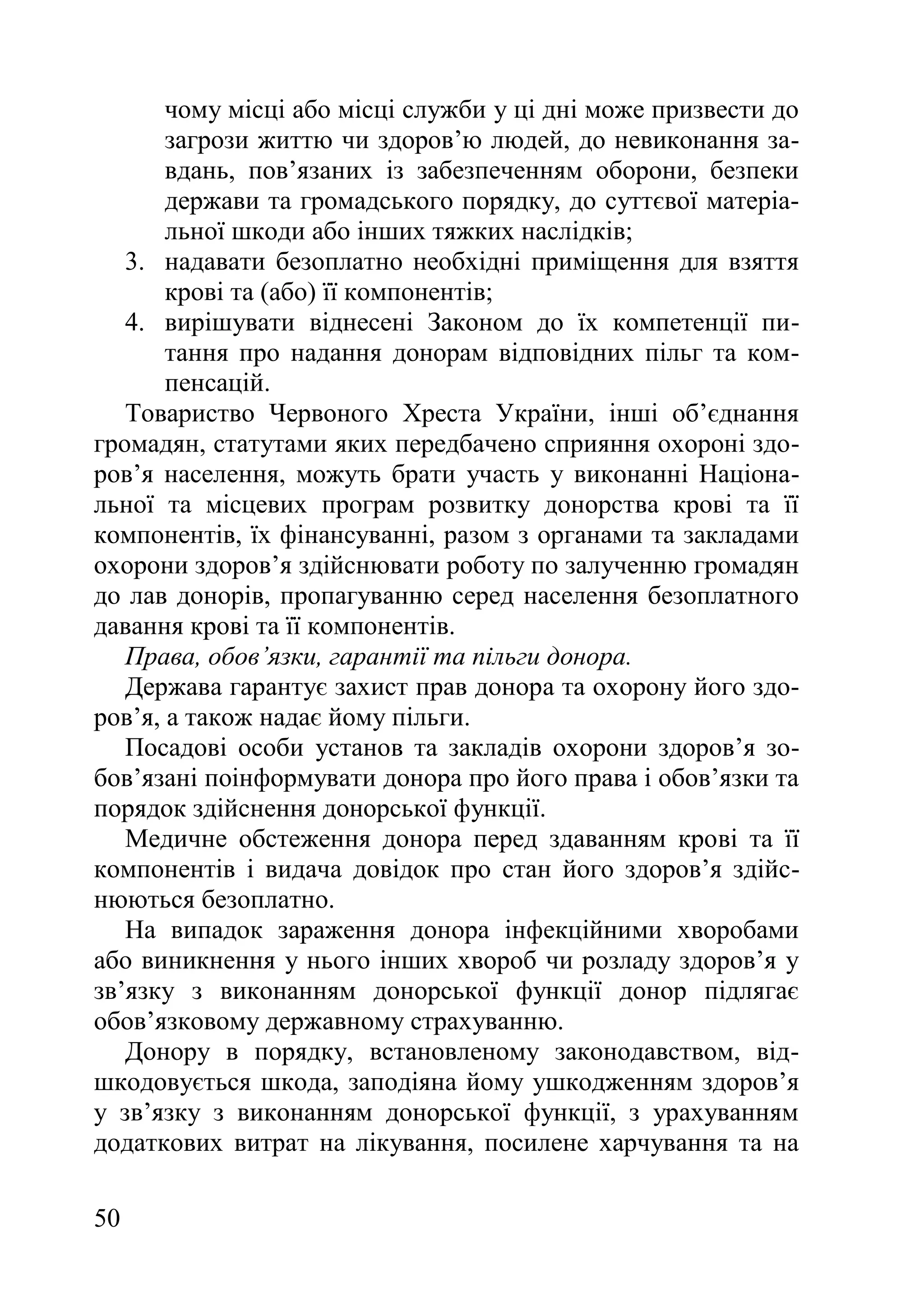 50
чому місці або місці служби у ці дні може призвести до
загрози життю чи здоров’ю людей, до невиконання за-
вдань, пов’язаних із забезпеченням оборони, безпеки
держави та громадського порядку, до суттєвої матеріа-
льної шкоди або інших тяжких наслідків;
3. надавати безоплатно необхідні приміщення для взяття
крові та (або) її компонентів;
4. вирішувати віднесені Законом до їх компетенції пи-
тання про надання донорам відповідних пільг та ком-
пенсацій.
Товариство Червоного Хреста України, інші об’єднання
громадян, статутами яких передбачено сприяння охороні здо-
ров’я населення, можуть брати участь у виконанні Націона-
льної та місцевих програм розвитку донорства крові та її
компонентів, їх фінансуванні, разом з органами та закладами
охорони здоров’я здійснювати роботу по залученню громадян
до лав донорів, пропагуванню серед населення безоплатного
давання крові та її компонентів.
Права, обов’язки, гарантії та пільги донора.
Держава гарантує захист прав донора та охорону його здо-
ров’я, а також надає йому пільги.
Посадові особи установ та закладів охорони здоров’я зо-
бов’язані поінформувати донора про його права і обов’язки та
порядок здійснення донорської функції.
Медичне обстеження донора перед здаванням крові та її
компонентів і видача довідок про стан його здоров’я здійс-
нюються безоплатно.
На випадок зараження донора інфекційними хворобами
або виникнення у нього інших хвороб чи розладу здоров’я у
зв’язку з виконанням донорської функції донор підлягає
обов’язковому державному страхуванню.
Донору в порядку, встановленому законодавством, від-
шкодовується шкода, заподіяна йому ушкодженням здоров’я
у зв’язку з виконанням донорської функції, з урахуванням
додаткових витрат на лікування, посилене харчування та на
 