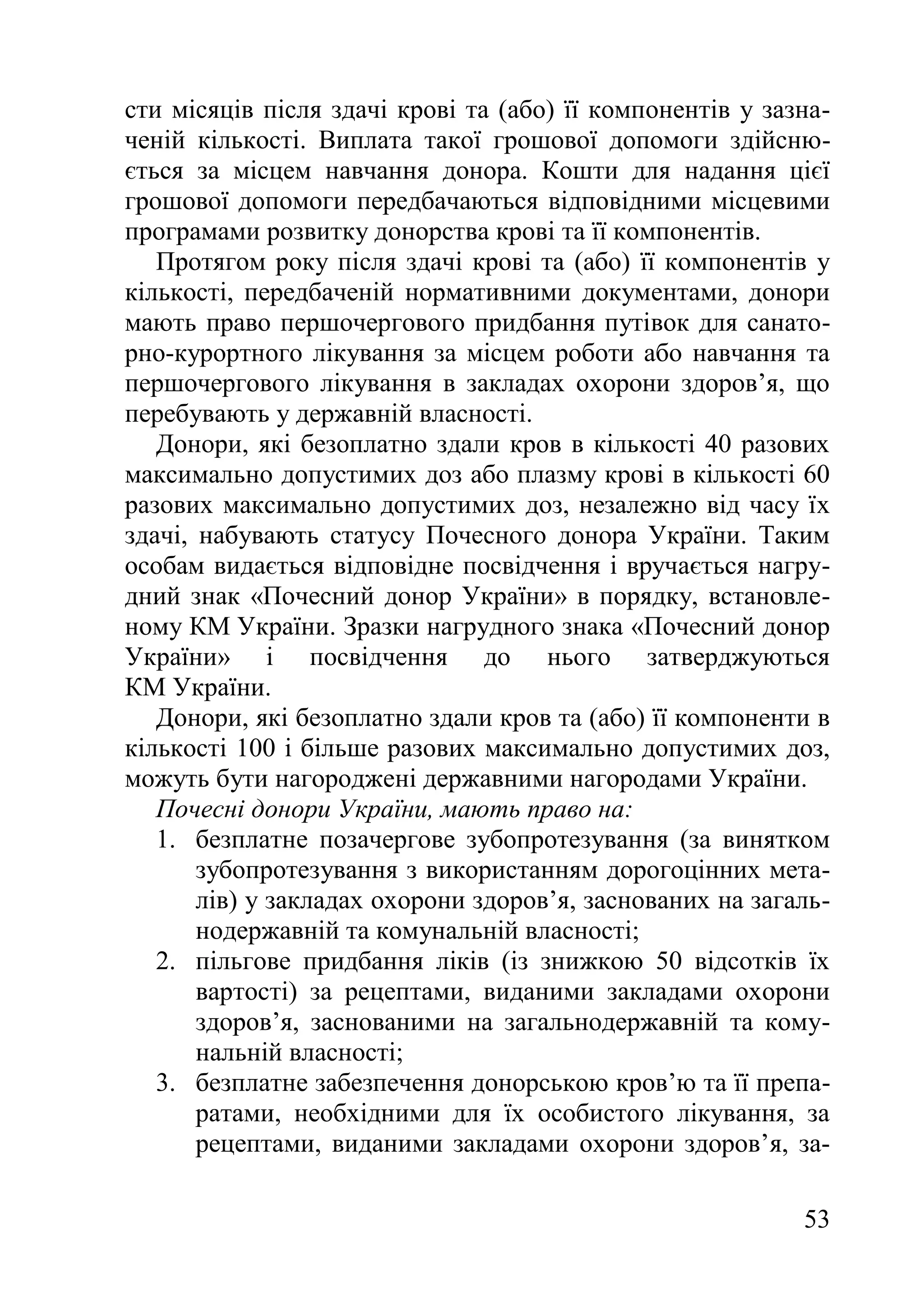 53
сти місяців після здачі крові та (або) її компонентів у зазна-
ченій кількості. Виплата такої грошової допомоги здійсню-
ється за місцем навчання донора. Кошти для надання цієї
грошової допомоги передбачаються відповідними місцевими
програмами розвитку донорства крові та її компонентів.
Протягом року після здачі крові та (або) її компонентів у
кількості, передбаченій нормативними документами, донори
мають право першочергового придбання путівок для санато-
рно-курортного лікування за місцем роботи або навчання та
першочергового лікування в закладах охорони здоров’я, що
перебувають у державній власності.
Донори, які безоплатно здали кров в кількості 40 разових
максимально допустимих доз або плазму крові в кількості 60
разових максимально допустимих доз, незалежно від часу їх
здачі, набувають статусу Почесного донора України. Таким
особам видається відповідне посвідчення і вручається нагру-
дний знак «Почесний донор України» в порядку, встановле-
ному КМ України. Зразки нагрудного знака «Почесний донор
України» і посвідчення до нього затверджуються
КМ України.
Донори, які безоплатно здали кров та (або) її компоненти в
кількості 100 і більше разових максимально допустимих доз,
можуть бути нагороджені державними нагородами України.
Почесні донори України, мають право на:
1. безплатне позачергове зубопротезування (за винятком
зубопротезування з використанням дорогоцінних мета-
лів) у закладах охорони здоров’я, заснованих на загаль-
нодержавній та комунальній власності;
2. пільгове придбання ліків (із знижкою 50 відсотків їх
вартості) за рецептами, виданими закладами охорони
здоров’я, заснованими на загальнодержавній та кому-
нальній власності;
3. безплатне забезпечення донорською кров’ю та її препа-
ратами, необхідними для їх особистого лікування, за
рецептами, виданими закладами охорони здоров’я, за-
 