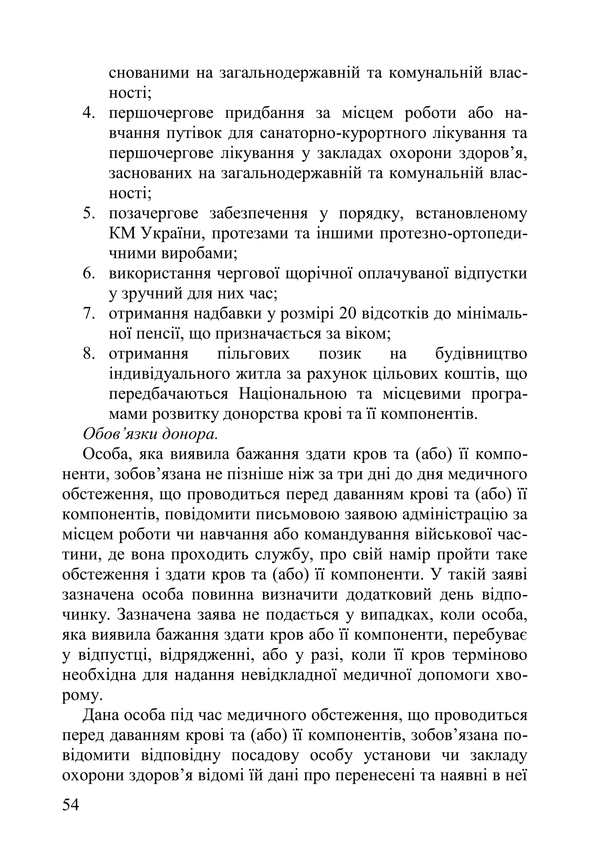 54
снованими на загальнодержавній та комунальній влас-
ності;
4. першочергове придбання за місцем роботи або на-
вчання путівок для санаторно-курортного лікування та
першочергове лікування у закладах охорони здоров’я,
заснованих на загальнодержавній та комунальній влас-
ності;
5. позачергове забезпечення у порядку, встановленому
КМ України, протезами та іншими протезно-ортопеди-
чними виробами;
6. використання чергової щорічної оплачуваної відпустки
у зручний для них час;
7. отримання надбавки у розмірі 20 відсотків до мінімаль-
ної пенсії, що призначається за віком;
8. отримання пільгових позик на будівництво
індивідуального житла за рахунок цільових коштів, що
передбачаються Національною та місцевими програ-
мами розвитку донорства крові та її компонентів.
Обов’язки донора.
Особа, яка виявила бажання здати кров та (або) її компо-
ненти, зобов’язана не пізніше ніж за три дні до дня медичного
обстеження, що проводиться перед даванням крові та (або) її
компонентів, повідомити письмовою заявою адміністрацію за
місцем роботи чи навчання або командування військової час-
тини, де вона проходить службу, про свій намір пройти таке
обстеження і здати кров та (або) її компоненти. У такій заяві
зазначена особа повинна визначити додатковий день відпо-
чинку. Зазначена заява не подається у випадках, коли особа,
яка виявила бажання здати кров або її компоненти, перебуває
у відпустці, відрядженні, або у разі, коли її кров терміново
необхідна для надання невідкладної медичної допомоги хво-
рому.
Дана особа під час медичного обстеження, що проводиться
перед даванням крові та (або) її компонентів, зобов’язана по-
відомити відповідну посадову особу установи чи закладу
охорони здоров’я відомі їй дані про перенесені та наявні в неї
 