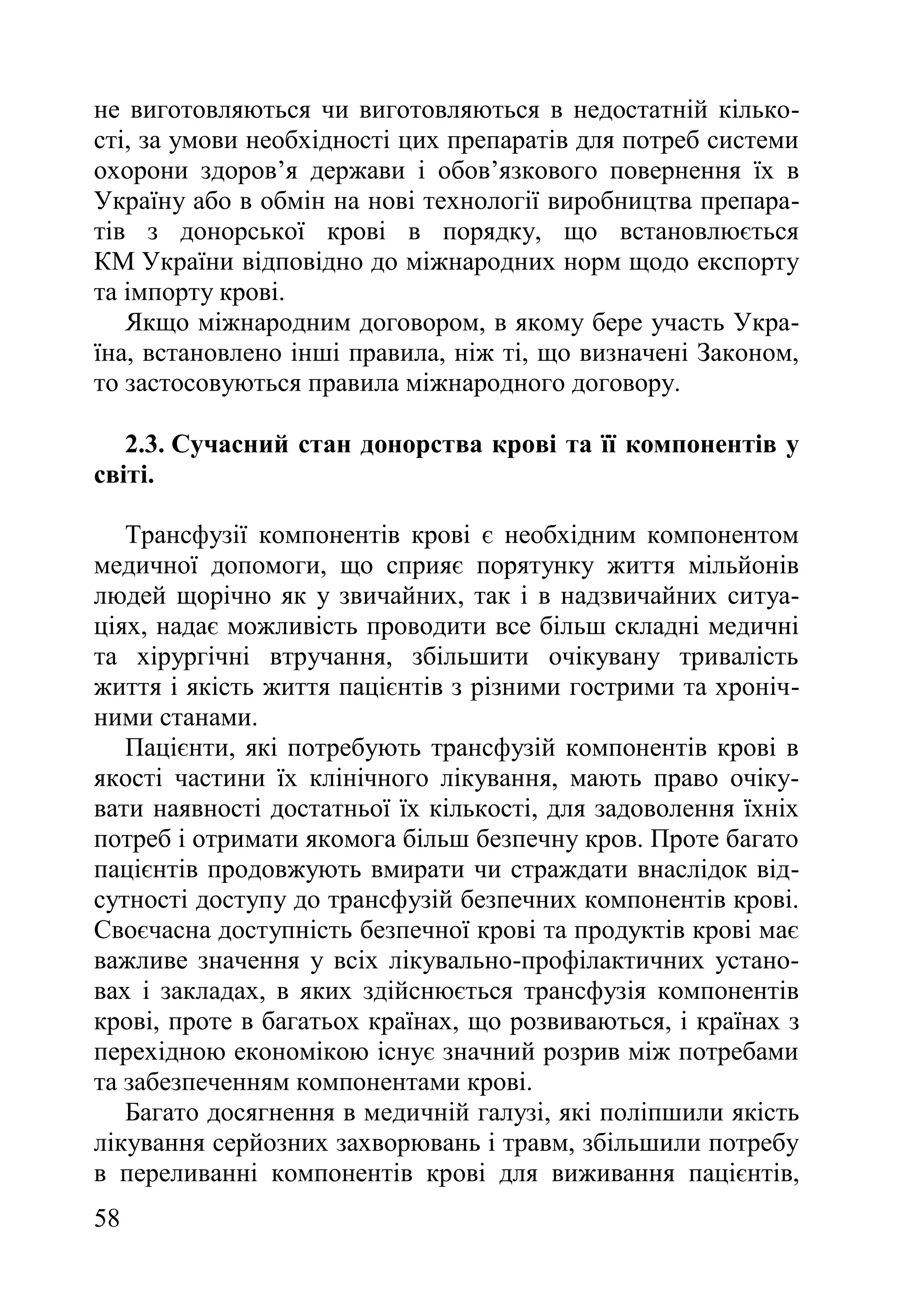 58
не виготовляються чи виготовляються в недостатній кілько-
сті, за умови необхідності цих препаратів для потреб системи
охорони здоров’я держави і обов’язкового повернення їх в
Україну або в обмін на нові технології виробництва препара-
тів з донорської крові в порядку, що встановлюється
КМ України відповідно до міжнародних норм щодо експорту
та імпорту крові.
Якщо міжнародним договором, в якому бере участь Укра-
їна, встановлено інші правила, ніж ті, що визначені Законом,
то застосовуються правила міжнародного договору.
2.3. Сучасний стан донорства крові та її компонентів у
світі.
Трансфузії компонентів крові є необхідним компонентом
медичної допомоги, що сприяє порятунку життя мільйонів
людей щорічно як у звичайних, так і в надзвичайних ситуа-
ціях, надає можливість проводити все більш складні медичні
та хірургічні втручання, збільшити очікувану тривалість
життя і якість життя пацієнтів з різними гострими та хроніч-
ними станами.
Пацієнти, які потребують трансфузій компонентів крові в
якості частини їх клінічного лікування, мають право очіку-
вати наявності достатньої їх кількості, для задоволення їхніх
потреб і отримати якомога більш безпечну кров. Проте багато
пацієнтів продовжують вмирати чи страждати внаслідок від-
сутності доступу до трансфузій безпечних компонентів крові.
Своєчасна доступність безпечної крові та продуктів крові має
важливе значення у всіх лікувально-профілактичних устано-
вах і закладах, в яких здійснюється трансфузія компонентів
крові, проте в багатьох країнах, що розвиваються, і країнах з
перехідною економікою існує значний розрив між потребами
та забезпеченням компонентами крові.
Багато досягнення в медичній галузі, які поліпшили якість
лікування серйозних захворювань і травм, збільшили потребу
в переливанні компонентів крові для виживання пацієнтів,
 