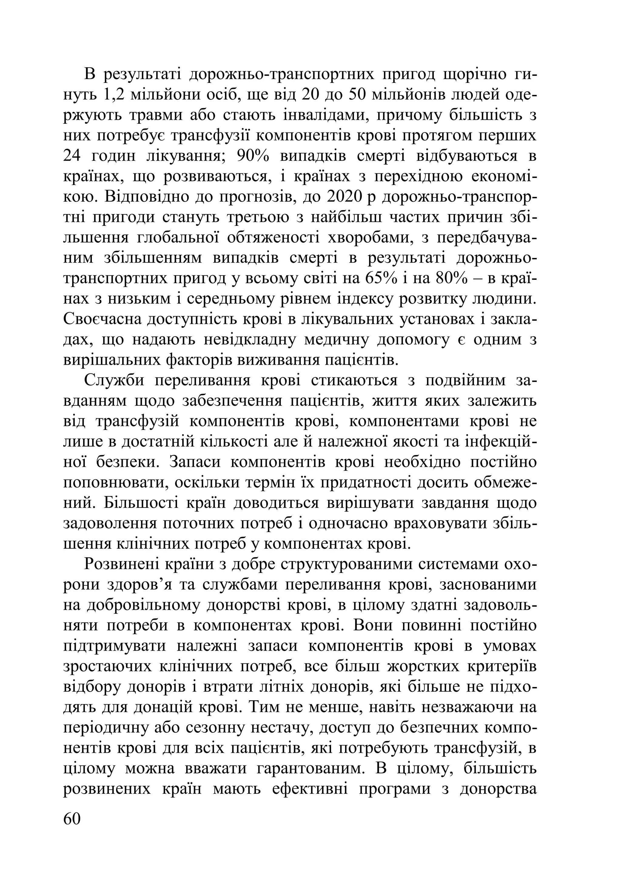 60
В результаті дорожньо-транспортних пригод щорічно ги-
нуть 1,2 мільйони осіб, ще від 20 до 50 мільйонів людей оде-
ржують травми або стають інвалідами, причому більшість з
них потребує трансфузії компонентів крові протягом перших
24 годин лікування; 90% випадків смерті відбуваються в
країнах, що розвиваються, і країнах з перехідною економі-
кою. Відповідно до прогнозів, до 2020 р дорожньо-транспор-
тні пригоди стануть третьою з найбільш частих причин збі-
льшення глобальної обтяженості хворобами, з передбачува-
ним збільшенням випадків смерті в результаті дорожньо-
транспортних пригод у всьому світі на 65% і на 80% – в краї-
нах з низьким і середньому рівнем індексу розвитку людини.
Своєчасна доступність крові в лікувальних установах і закла-
дах, що надають невідкладну медичну допомогу є одним з
вирішальних факторів виживання пацієнтів.
Служби переливання крові стикаються з подвійним за-
вданням щодо забезпечення пацієнтів, життя яких залежить
від трансфузій компонентів крові, компонентами крові не
лише в достатній кількості але й належної якості та інфекцій-
ної безпеки. Запаси компонентів крові необхідно постійно
поповнювати, оскільки термін їх придатності досить обмеже-
ний. Більшості країн доводиться вирішувати завдання щодо
задоволення поточних потреб і одночасно враховувати збіль-
шення клінічних потреб у компонентах крові.
Розвинені країни з добре структурованими системами охо-
рони здоров’я та службами переливання крові, заснованими
на добровільному донорстві крові, в цілому здатні задоволь-
няти потреби в компонентах крові. Вони повинні постійно
підтримувати належні запаси компонентів крові в умовах
зростаючих клінічних потреб, все більш жорстких критеріїв
відбору донорів і втрати літніх донорів, які більше не підхо-
дять для донацій крові. Тим не менше, навіть незважаючи на
періодичну або сезонну нестачу, доступ до безпечних компо-
нентів крові для всіх пацієнтів, які потребують трансфузій, в
цілому можна вважати гарантованим. В цілому, більшість
розвинених країн мають ефективні програми з донорства
 