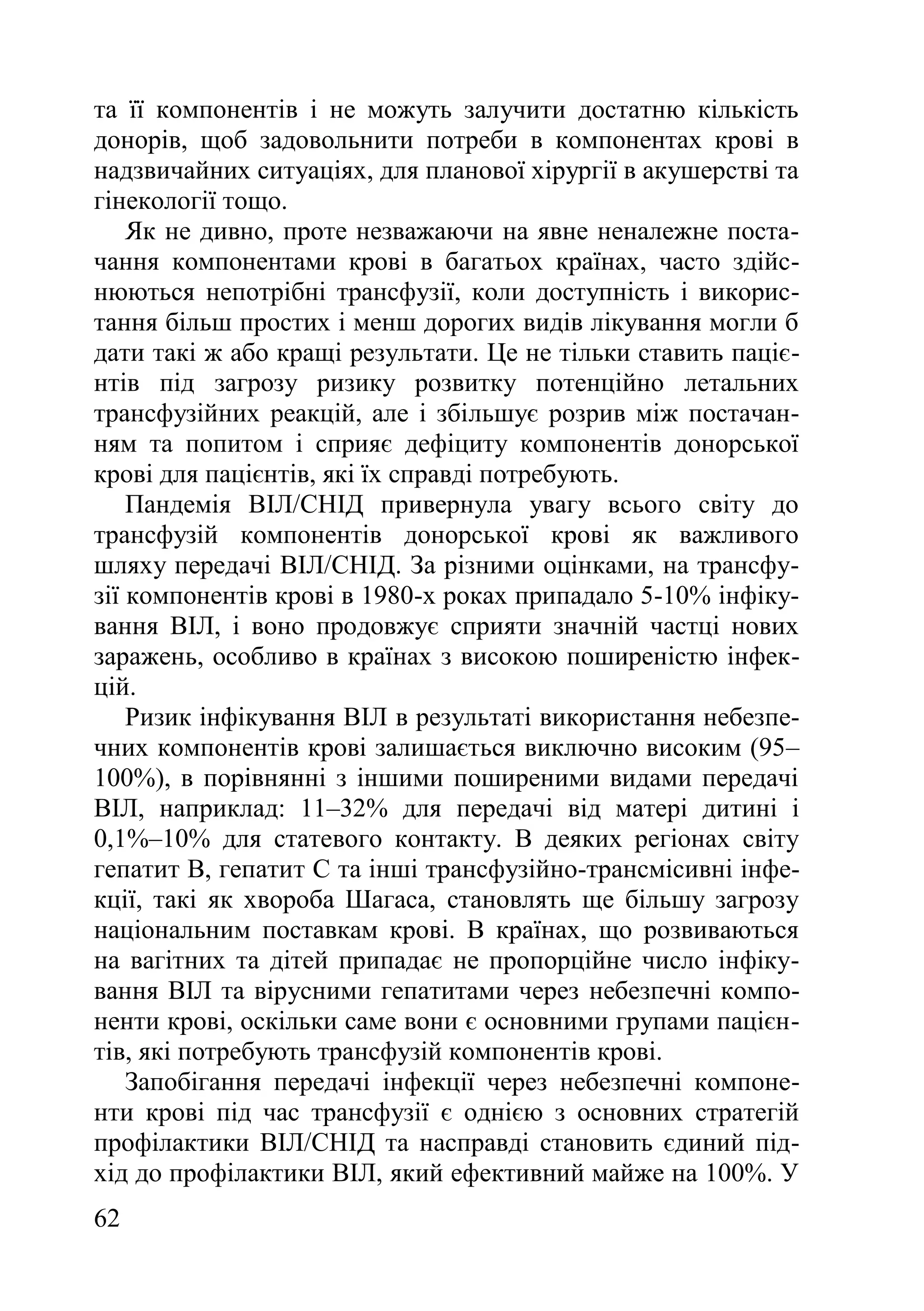 62
та її компонентів і не можуть залучити достатню кількість
донорів, щоб задовольнити потреби в компонентах крові в
надзвичайних ситуаціях, для планової хірургії в акушерстві та
гінекології тощо.
Як не дивно, проте незважаючи на явне неналежне поста-
чання компонентами крові в багатьох країнах, часто здійс-
нюються непотрібні трансфузії, коли доступність і викорис-
тання більш простих і менш дорогих видів лікування могли б
дати такі ж або кращі результати. Це не тільки ставить паціє-
нтів під загрозу ризику розвитку потенційно летальних
трансфузійних реакцій, але і збільшує розрив між постачан-
ням та попитом і сприяє дефіциту компонентів донорської
крові для пацієнтів, які їх справді потребують.
Пандемія ВІЛ/СНІД привернула увагу всього світу до
трансфузій компонентів донорської крові як важливого
шляху передачі ВІЛ/СНІД. За різними оцінками, на трансфу-
зії компонентів крові в 1980-х роках припадало 5-10% інфіку-
вання ВІЛ, і воно продовжує сприяти значній частці нових
заражень, особливо в країнах з високою поширеністю інфек-
цій.
Ризик інфікування ВІЛ в результаті використання небезпе-
чних компонентів крові залишається виключно високим (95–
100%), в порівнянні з іншими поширеними видами передачі
ВІЛ, наприклад: 11–32% для передачі від матері дитині і
0,1%–10% для статевого контакту. В деяких регіонах світу
гепатит В, гепатит С та інші трансфузійно-трансмісивні інфе-
кції, такі як хвороба Шагаса, становлять ще більшу загрозу
національним поставкам крові. В країнах, що розвиваються
на вагітних та дітей припадає не пропорційне число інфіку-
вання ВІЛ та вірусними гепатитами через небезпечні компо-
ненти крові, оскільки саме вони є основними групами пацієн-
тів, які потребують трансфузій компонентів крові.
Запобігання передачі інфекції через небезпечні компоне-
нти крові під час трансфузії є однією з основних стратегій
профілактики ВІЛ/СНІД та насправді становить єдиний під-
хід до профілактики ВІЛ, який ефективний майже на 100%. У
 