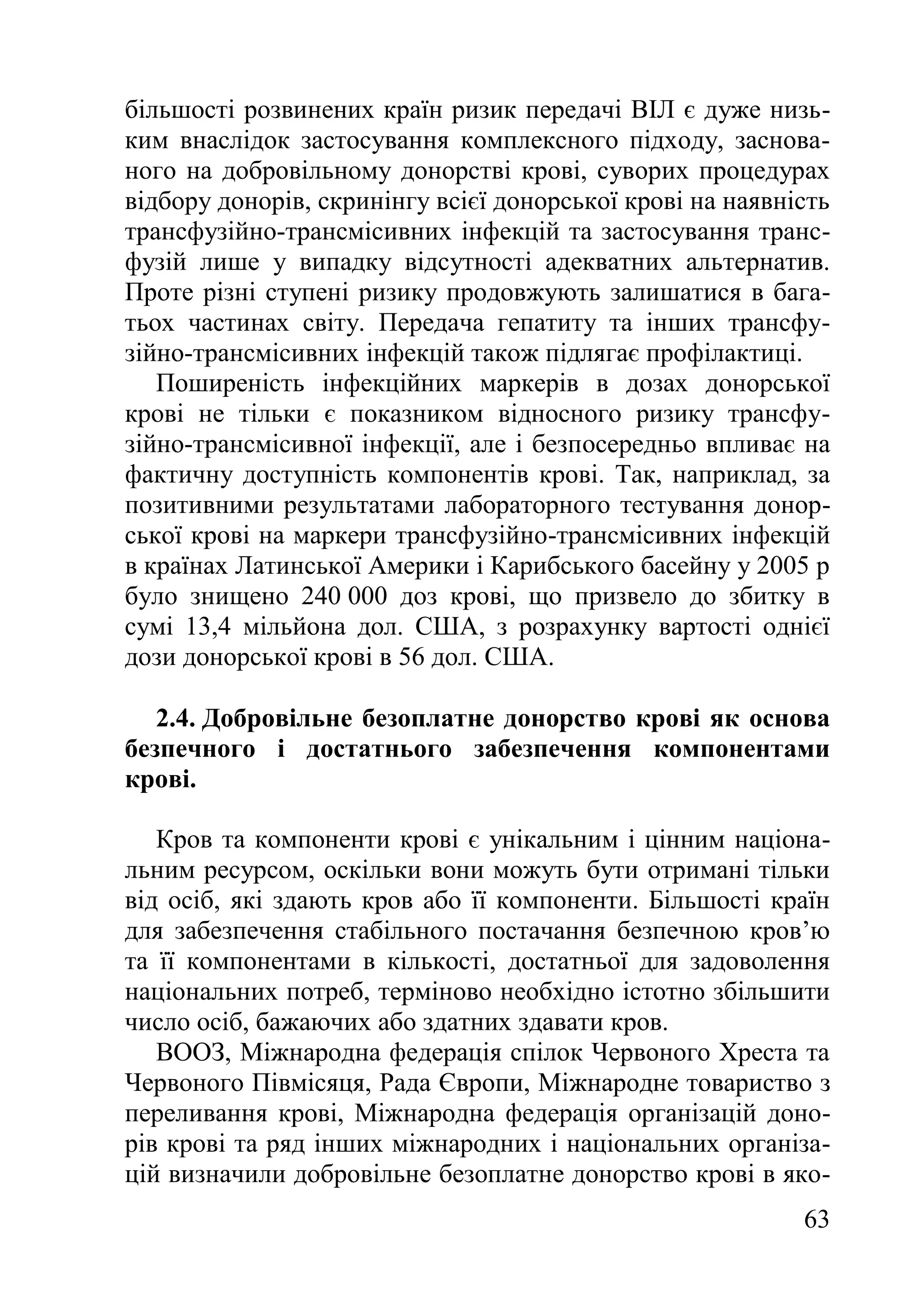 63
більшості розвинених країн ризик передачі ВІЛ є дуже низь-
ким внаслідок застосування комплексного підходу, заснова-
ного на добровільному донорстві крові, суворих процедурах
відбору донорів, скринінгу всієї донорської крові на наявність
трансфузійно-трансмісивних інфекцій та застосування транс-
фузій лише у випадку відсутності адекватних альтернатив.
Проте різні ступені ризику продовжують залишатися в бага-
тьох частинах світу. Передача гепатиту та інших трансфу-
зійно-трансмісивних інфекцій також підлягає профілактиці.
Поширеність інфекційних маркерів в дозах донорської
крові не тільки є показником відносного ризику трансфу-
зійно-трансмісивної інфекції, але і безпосередньо впливає на
фактичну доступність компонентів крові. Так, наприклад, за
позитивними результатами лабораторного тестування донор-
ської крові на маркери трансфузійно-трансмісивних інфекцій
в країнах Латинської Америки і Карибського басейну у 2005 р
було знищено 240 000 доз крові, що призвело до збитку в
сумі 13,4 мільйона дол. США, з розрахунку вартості однієї
дози донорської крові в 56 дол. США.
2.4. Добровільне безоплатне донорство крові як основа
безпечного і достатнього забезпечення компонентами
крові.
Кров та компоненти крові є унікальним і цінним націона-
льним ресурсом, оскільки вони можуть бути отримані тільки
від осіб, які здають кров або її компоненти. Більшості країн
для забезпечення стабільного постачання безпечною кров’ю
та її компонентами в кількості, достатньої для задоволення
національних потреб, терміново необхідно істотно збільшити
число осіб, бажаючих або здатних здавати кров.
ВООЗ, Міжнародна федерація спілок Червоного Хреста та
Червоного Півмісяця, Рада Європи, Міжнародне товариство з
переливання крові, Міжнародна федерація організацій доно-
рів крові та ряд інших міжнародних і національних організа-
цій визначили добровільне безоплатне донорство крові в яко-
 