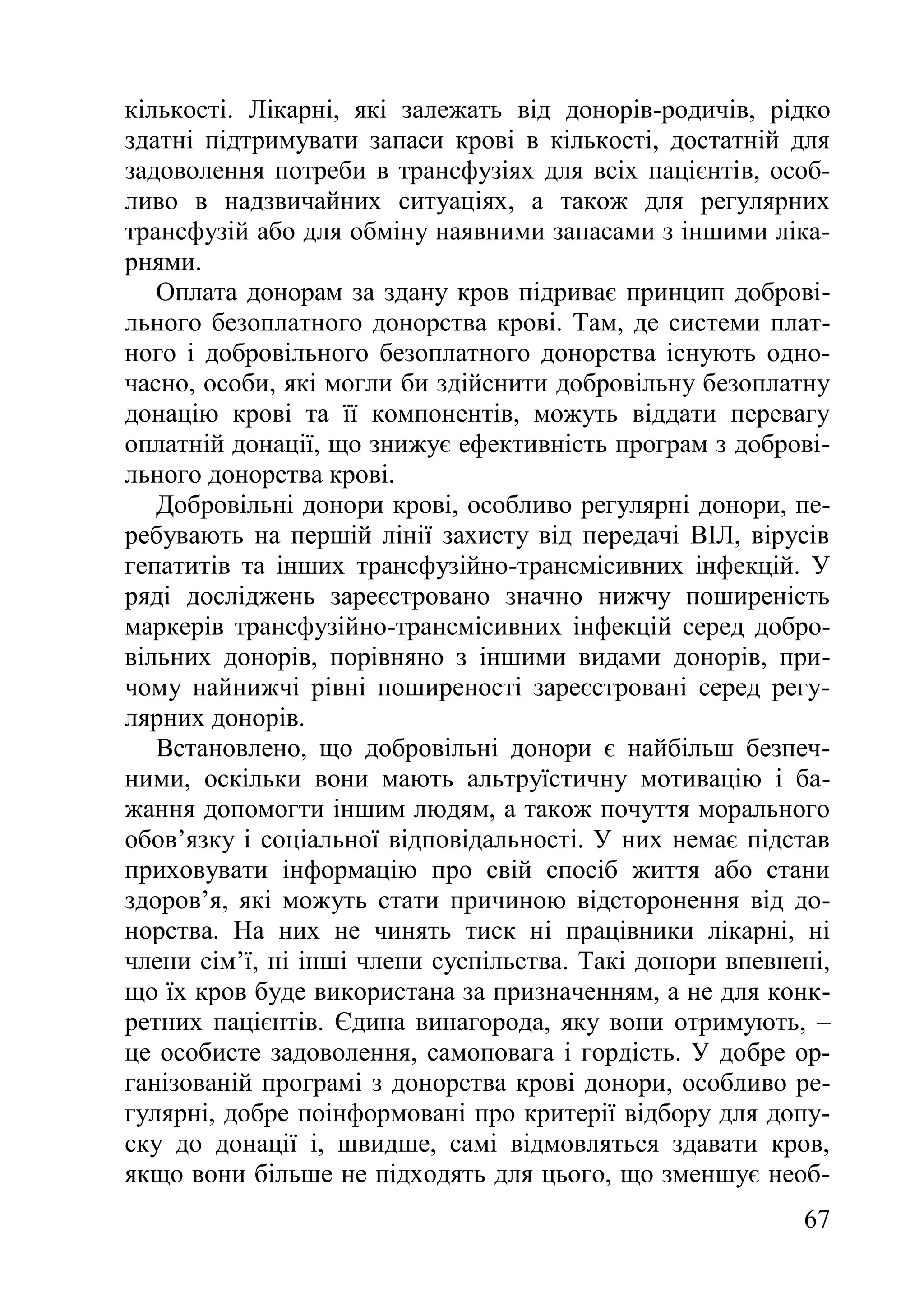 67
кількості. Лікарні, які залежать від донорів-родичів, рідко
здатні підтримувати запаси крові в кількості, достатній для
задоволення потреби в трансфузіях для всіх пацієнтів, особ-
ливо в надзвичайних ситуаціях, а також для регулярних
трансфузій або для обміну наявними запасами з іншими ліка-
рнями.
Оплата донорам за здану кров підриває принцип доброві-
льного безоплатного донорства крові. Там, де системи плат-
ного і добровільного безоплатного донорства існують одно-
часно, особи, які могли би здійснити добровільну безоплатну
донацію крові та її компонентів, можуть віддати перевагу
оплатній донації, що знижує ефективність програм з доброві-
льного донорства крові.
Добровільні донори крові, особливо регулярні донори, пе-
ребувають на першій лінії захисту від передачі ВІЛ, вірусів
гепатитів та інших трансфузійно-трансмісивних інфекцій. У
ряді досліджень зареєстровано значно нижчу поширеність
маркерів трансфузійно-трансмісивних інфекцій серед добро-
вільних донорів, порівняно з іншими видами донорів, при-
чому найнижчі рівні поширеності зареєстровані серед регу-
лярних донорів.
Встановлено, що добровільні донори є найбільш безпеч-
ними, оскільки вони мають альтруїстичну мотивацію і ба-
жання допомогти іншим людям, а також почуття морального
обов’язку і соціальної відповідальності. У них немає підстав
приховувати інформацію про свій спосіб життя або стани
здоров’я, які можуть стати причиною відсторонення від до-
норства. На них не чинять тиск ні працівники лікарні, ні
члени сім’ї, ні інші члени суспільства. Такі донори впевнені,
що їх кров буде використана за призначенням, а не для конк-
ретних пацієнтів. Єдина винагорода, яку вони отримують, –
це особисте задоволення, самоповага і гордість. У добре ор-
ганізованій програмі з донорства крові донори, особливо ре-
гулярні, добре поінформовані про критерії відбору для допу-
ску до донації і, швидше, самі відмовляться здавати кров,
якщо вони більше не підходять для цього, що зменшує необ-
 