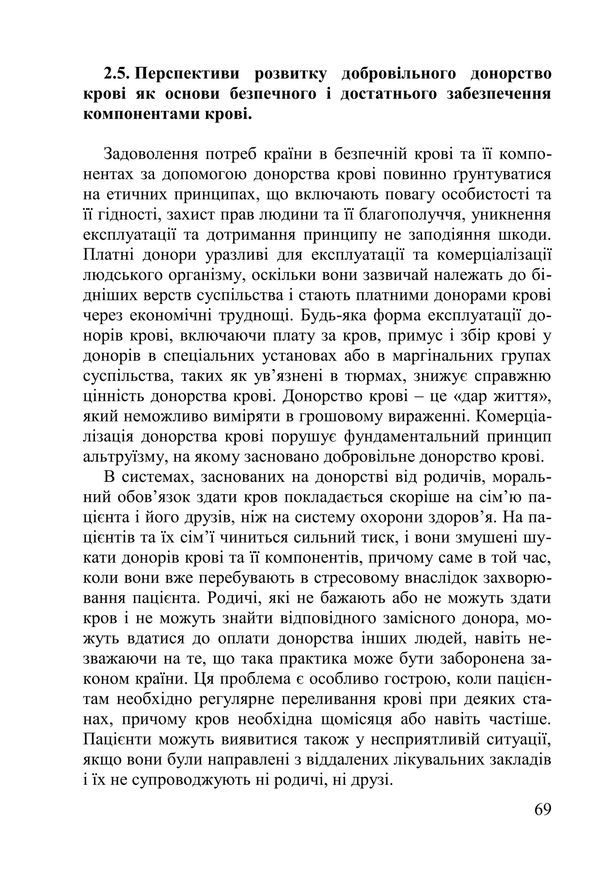 69
2.5. Перспективи розвитку добровільного донорство
крові як основи безпечного і достатнього забезпечення
компонентами крові.
Задоволення потреб країни в безпечній крові та її компо-
нентах за допомогою донорства крові повинно ґрунтуватися
на етичних принципах, що включають повагу особистості та
її гідності, захист прав людини та її благополуччя, уникнення
експлуатації та дотримання принципу не заподіяння шкоди.
Платні донори уразливі для експлуатації та комерціалізації
людського організму, оскільки вони зазвичай належать до бі-
дніших верств суспільства і стають платними донорами крові
через економічні труднощі. Будь-яка форма експлуатації до-
норів крові, включаючи плату за кров, примус і збір крові у
донорів в спеціальних установах або в маргінальних групах
суспільства, таких як ув’язнені в тюрмах, знижує справжню
цінність донорства крові. Донорство крові – це «дар життя»,
який неможливо виміряти в грошовому вираженні. Комерціа-
лізація донорства крові порушує фундаментальний принцип
альтруїзму, на якому засновано добровільне донорство крові.
В системах, заснованих на донорстві від родичів, мораль-
ний обов’язок здати кров покладається скоріше на сім’ю па-
цієнта і його друзів, ніж на систему охорони здоров’я. На па-
цієнтів та їх сім’ї чиниться сильний тиск, і вони змушені шу-
кати донорів крові та її компонентів, причому саме в той час,
коли вони вже перебувають в стресовому внаслідок захворю-
вання пацієнта. Родичі, які не бажають або не можуть здати
кров і не можуть знайти відповідного замісного донора, мо-
жуть вдатися до оплати донорства інших людей, навіть не-
зважаючи на те, що така практика може бути заборонена за-
коном країни. Ця проблема є особливо гострою, коли пацієн-
там необхідно регулярне переливання крові при деяких ста-
нах, причому кров необхідна щомісяця або навіть частіше.
Пацієнти можуть виявитися також у несприятливій ситуації,
якщо вони були направлені з віддалених лікувальних закладів
і їх не супроводжують ні родичі, ні друзі.
 