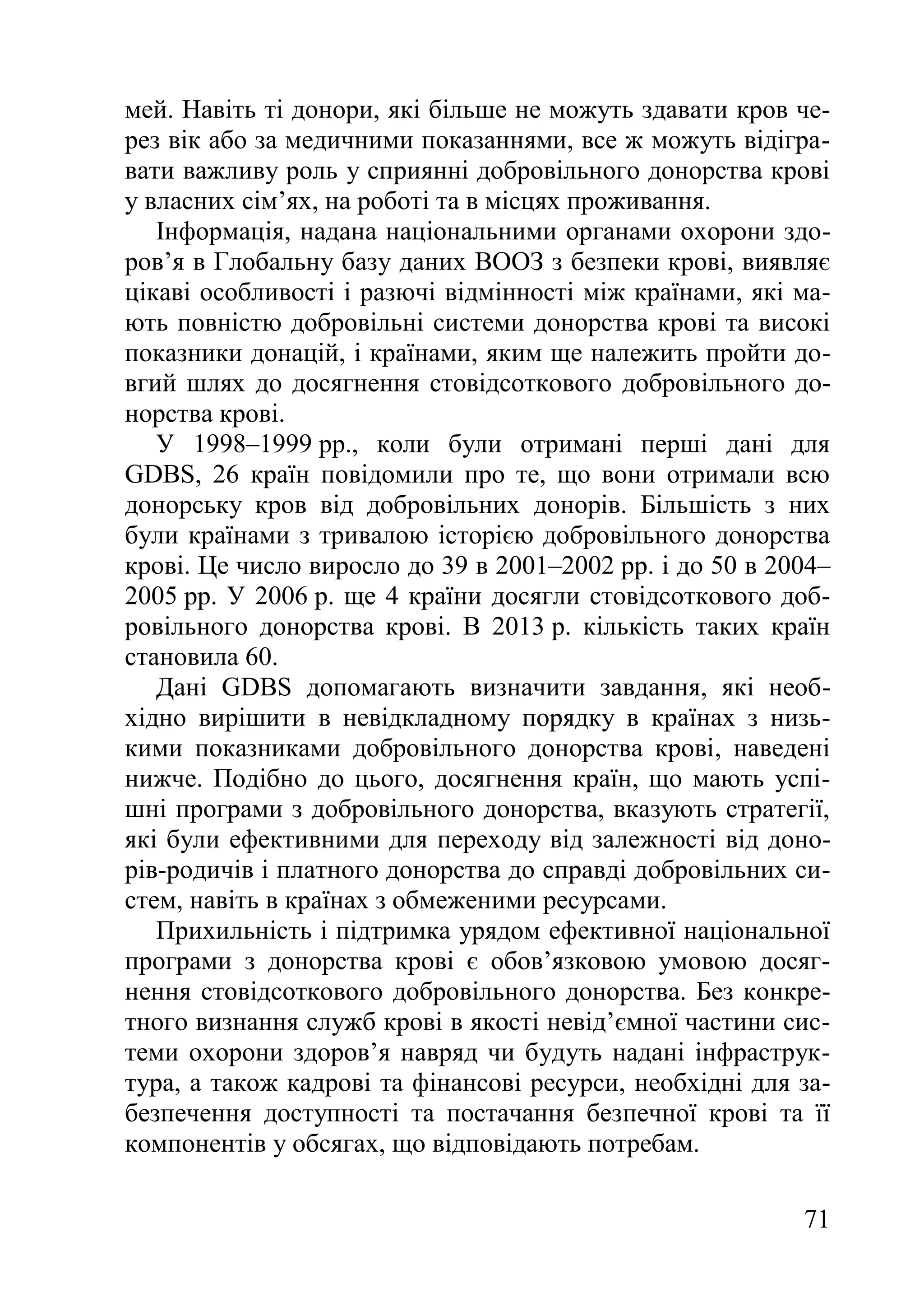 71
мей. Навіть ті донори, які більше не можуть здавати кров че-
рез вік або за медичними показаннями, все ж можуть відігра-
вати важливу роль у сприянні добровільного донорства крові
у власних сім’ях, на роботі та в місцях проживання.
Інформація, надана національними органами охорони здо-
ров’я в Глобальну базу даних ВООЗ з безпеки крові, виявляє
цікаві особливості і разючі відмінності між країнами, які ма-
ють повністю добровільні системи донорства крові та високі
показники донацій, і країнами, яким ще належить пройти до-
вгий шлях до досягнення стовідсоткового добровільного до-
норства крові.
У 1998–1999 рр., коли були отримані перші дані для
GDBS, 26 країн повідомили про те, що вони отримали всю
донорську кров від добровільних донорів. Більшість з них
були країнами з тривалою історією добровільного донорства
крові. Це число виросло до 39 в 2001–2002 рр. і до 50 в 2004–
2005 рр. У 2006 р. ще 4 країни досягли стовідсоткового доб-
ровільного донорства крові. В 2013 р. кількість таких країн
становила 60.
Дані GDBS допомагають визначити завдання, які необ-
хідно вирішити в невідкладному порядку в країнах з низь-
кими показниками добровільного донорства крові, наведені
нижче. Подібно до цього, досягнення країн, що мають успі-
шні програми з добровільного донорства, вказують стратегії,
які були ефективними для переходу від залежності від доно-
рів-родичів і платного донорства до справді добровільних си-
стем, навіть в країнах з обмеженими ресурсами.
Прихильність і підтримка урядом ефективної національної
програми з донорства крові є обов’язковою умовою досяг-
нення стовідсоткового добровільного донорства. Без конкре-
тного визнання служб крові в якості невід’ємної частини сис-
теми охорони здоров’я навряд чи будуть надані інфраструк-
тура, а також кадрові та фінансові ресурси, необхідні для за-
безпечення доступності та постачання безпечної крові та її
компонентів у обсягах, що відповідають потребам.
 