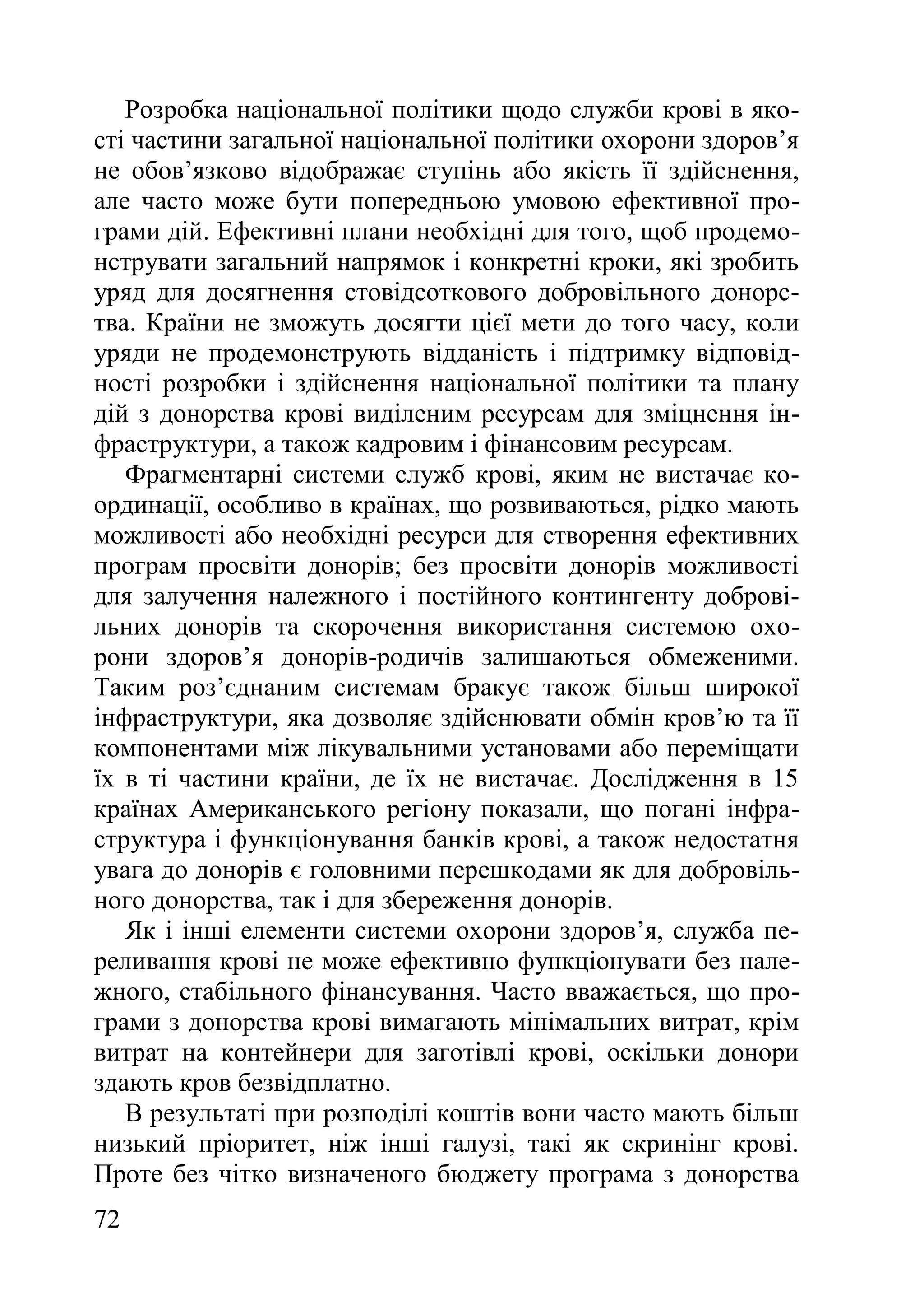 72
Розробка національної політики щодо служби крові в яко-
сті частини загальної національної політики охорони здоров’я
не обов’язково відображає ступінь або якість її здійснення,
але часто може бути попередньою умовою ефективної про-
грами дій. Ефективні плани необхідні для того, щоб продемо-
нструвати загальний напрямок і конкретні кроки, які зробить
уряд для досягнення стовідсоткового добровільного донорс-
тва. Країни не зможуть досягти цієї мети до того часу, коли
уряди не продемонструють відданість і підтримку відповід-
ності розробки і здійснення національної політики та плану
дій з донорства крові виділеним ресурсам для зміцнення ін-
фраструктури, а також кадровим і фінансовим ресурсам.
Фрагментарні системи служб крові, яким не вистачає ко-
ординації, особливо в країнах, що розвиваються, рідко мають
можливості або необхідні ресурси для створення ефективних
програм просвіти донорів; без просвіти донорів можливості
для залучення належного і постійного контингенту доброві-
льних донорів та скорочення використання системою охо-
рони здоров’я донорів-родичів залишаються обмеженими.
Таким роз’єднаним системам бракує також більш широкої
інфраструктури, яка дозволяє здійснювати обмін кров’ю та її
компонентами між лікувальними установами або переміщати
їх в ті частини країни, де їх не вистачає. Дослідження в 15
країнах Американського регіону показали, що погані інфра-
структура і функціонування банків крові, а також недостатня
увага до донорів є головними перешкодами як для добровіль-
ного донорства, так і для збереження донорів.
Як і інші елементи системи охорони здоров’я, служба пе-
реливання крові не може ефективно функціонувати без нале-
жного, стабільного фінансування. Часто вважається, що про-
грами з донорства крові вимагають мінімальних витрат, крім
витрат на контейнери для заготівлі крові, оскільки донори
здають кров безвідплатно.
В результаті при розподілі коштів вони часто мають більш
низький пріоритет, ніж інші галузі, такі як скринінг крові.
Проте без чітко визначеного бюджету програма з донорства
 