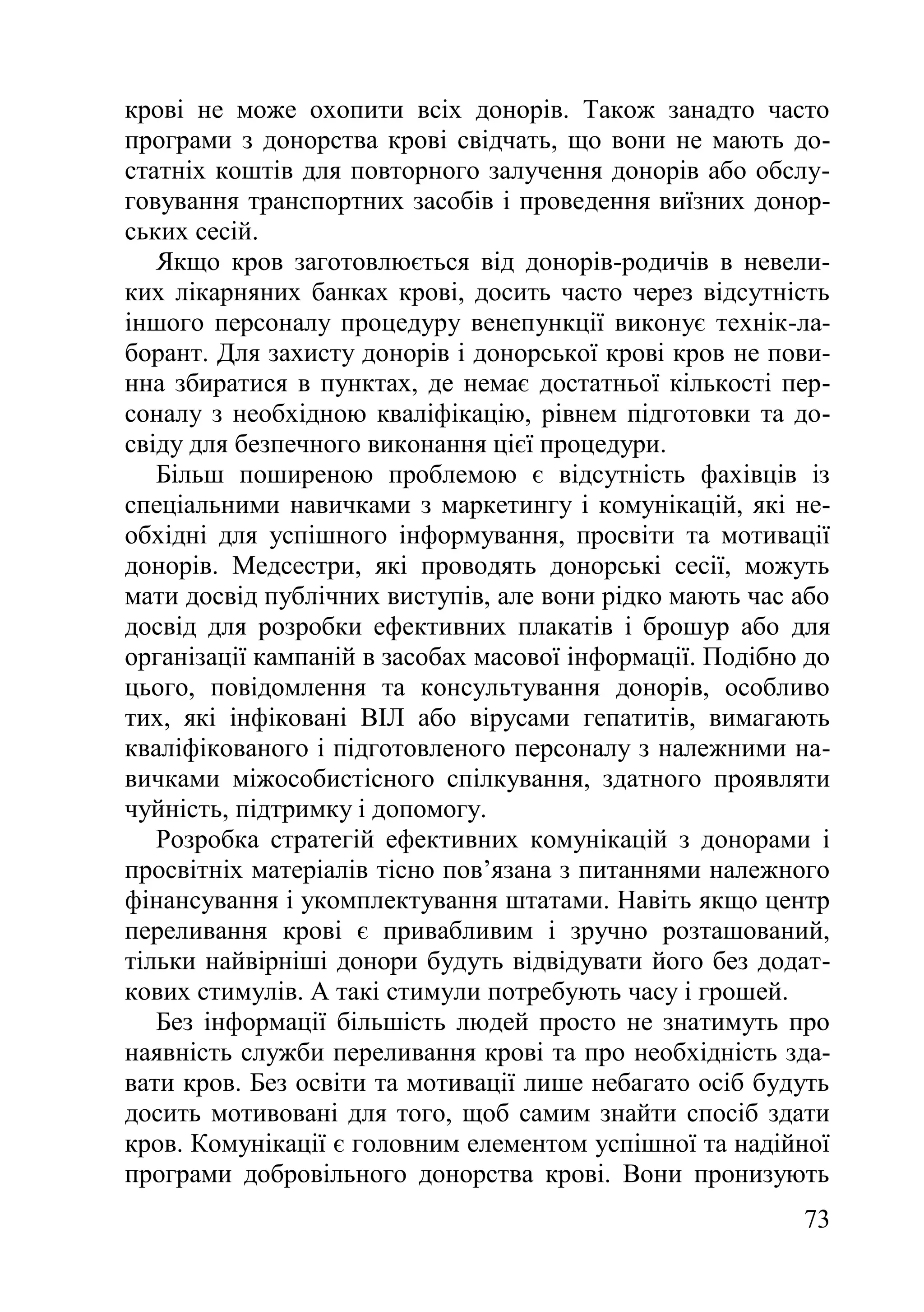 73
крові не може охопити всіх донорів. Також занадто часто
програми з донорства крові свідчать, що вони не мають до-
статніх коштів для повторного залучення донорів або обслу-
говування транспортних засобів і проведення виїзних донор-
ських сесій.
Якщо кров заготовлюється від донорів-родичів в невели-
ких лікарняних банках крові, досить часто через відсутність
іншого персоналу процедуру венепункції виконує технік-ла-
борант. Для захисту донорів і донорської крові кров не пови-
нна збиратися в пунктах, де немає достатньої кількості пер-
соналу з необхідною кваліфікацію, рівнем підготовки та до-
свіду для безпечного виконання цієї процедури.
Більш поширеною проблемою є відсутність фахівців із
спеціальними навичками з маркетингу і комунікацій, які не-
обхідні для успішного інформування, просвіти та мотивації
донорів. Медсестри, які проводять донорські сесії, можуть
мати досвід публічних виступів, але вони рідко мають час або
досвід для розробки ефективних плакатів і брошур або для
організації кампаній в засобах масової інформації. Подібно до
цього, повідомлення та консультування донорів, особливо
тих, які інфіковані ВІЛ або вірусами гепатитів, вимагають
кваліфікованого і підготовленого персоналу з належними на-
вичками міжособистісного спілкування, здатного проявляти
чуйність, підтримку і допомогу.
Розробка стратегій ефективних комунікацій з донорами і
просвітніх матеріалів тісно пов’язана з питаннями належного
фінансування і укомплектування штатами. Навіть якщо центр
переливання крові є привабливим і зручно розташований,
тільки найвірніші донори будуть відвідувати його без додат-
кових стимулів. А такі стимули потребують часу і грошей.
Без інформації більшість людей просто не знатимуть про
наявність служби переливання крові та про необхідність зда-
вати кров. Без освіти та мотивації лише небагато осіб будуть
досить мотивовані для того, щоб самим знайти спосіб здати
кров. Комунікації є головним елементом успішної та надійної
програми добровільного донорства крові. Вони пронизують
 