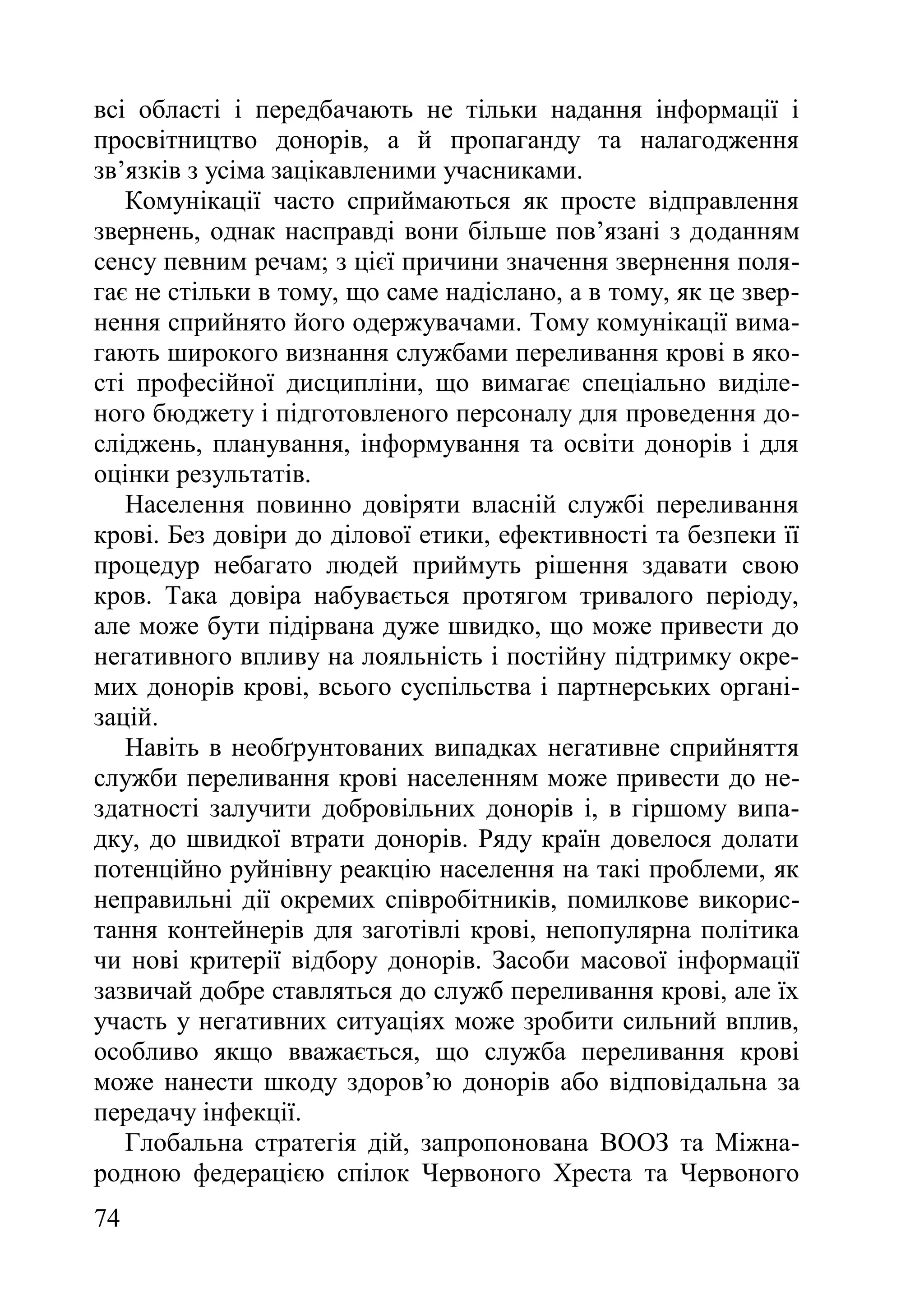 74
всі області і передбачають не тільки надання інформації і
просвітництво донорів, а й пропаганду та налагодження
зв’язків з усіма зацікавленими учасниками.
Комунікації часто сприймаються як просте відправлення
звернень, однак насправді вони більше пов’язані з доданням
сенсу певним речам; з цієї причини значення звернення поля-
гає не стільки в тому, що саме надіслано, а в тому, як це звер-
нення сприйнято його одержувачами. Тому комунікації вима-
гають широкого визнання службами переливання крові в яко-
сті професійної дисципліни, що вимагає спеціально виділе-
ного бюджету і підготовленого персоналу для проведення до-
сліджень, планування, інформування та освіти донорів і для
оцінки результатів.
Населення повинно довіряти власній службі переливання
крові. Без довіри до ділової етики, ефективності та безпеки її
процедур небагато людей приймуть рішення здавати свою
кров. Така довіра набувається протягом тривалого періоду,
але може бути підірвана дуже швидко, що може привести до
негативного впливу на лояльність і постійну підтримку окре-
мих донорів крові, всього суспільства і партнерських органі-
зацій.
Навіть в необґрунтованих випадках негативне сприйняття
служби переливання крові населенням може привести до не-
здатності залучити добровільних донорів і, в гіршому випа-
дку, до швидкої втрати донорів. Ряду країн довелося долати
потенційно руйнівну реакцію населення на такі проблеми, як
неправильні дії окремих співробітників, помилкове викорис-
тання контейнерів для заготівлі крові, непопулярна політика
чи нові критерії відбору донорів. Засоби масової інформації
зазвичай добре ставляться до служб переливання крові, але їх
участь у негативних ситуаціях може зробити сильний вплив,
особливо якщо вважається, що служба переливання крові
може нанести шкоду здоров’ю донорів або відповідальна за
передачу інфекції.
Глобальна стратегія дій, запропонована ВООЗ та Міжна-
родною федерацією спілок Червоного Хреста та Червоного
 