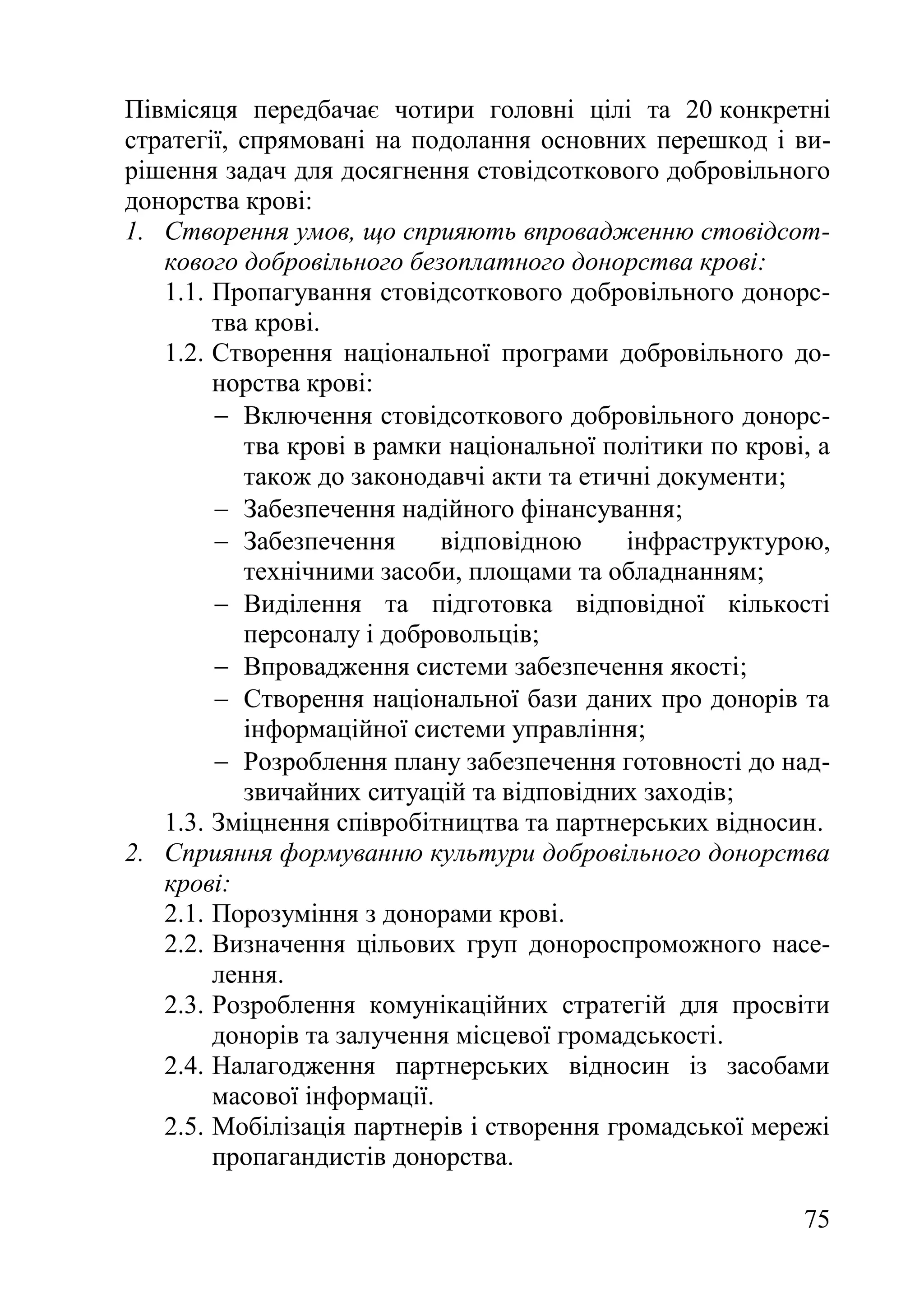 75
Півмісяця передбачає чотири головні цілі та 20 конкретні
стратегії, спрямовані на подолання основних перешкод і ви-
рішення задач для досягнення стовідсоткового добровільного
донорства крові:
1. Створення умов, що сприяють впровадженню стовідсот-
кового добровільного безоплатного донорства крові:
1.1. Пропагування стовідсоткового добровільного донорс-
тва крові.
1.2. Створення національної програми добровільного до-
норства крові:
 Включення стовідсоткового добровільного донорс-
тва крові в рамки національної політики по крові, а
також до законодавчі акти та етичні документи;
 Забезпечення надійного фінансування;
 Забезпечення відповідною інфраструктурою,
технічними засоби, площами та обладнанням;
 Виділення та підготовка відповідної кількості
персоналу і добровольців;
 Впровадження системи забезпечення якості;
 Створення національної бази даних про донорів та
інформаційної системи управління;
 Розроблення плану забезпечення готовності до над-
звичайних ситуацій та відповідних заходів;
1.3. Зміцнення співробітництва та партнерських відносин.
2. Сприяння формуванню культури добровільного донорства
крові:
2.1. Порозуміння з донорами крові.
2.2. Визначення цільових груп донороспроможного насе-
лення.
2.3. Розроблення комунікаційних стратегій для просвіти
донорів та залучення місцевої громадськості.
2.4. Налагодження партнерських відносин із засобами
масової інформації.
2.5. Мобілізація партнерів і створення громадської мережі
пропагандистів донорства.
 