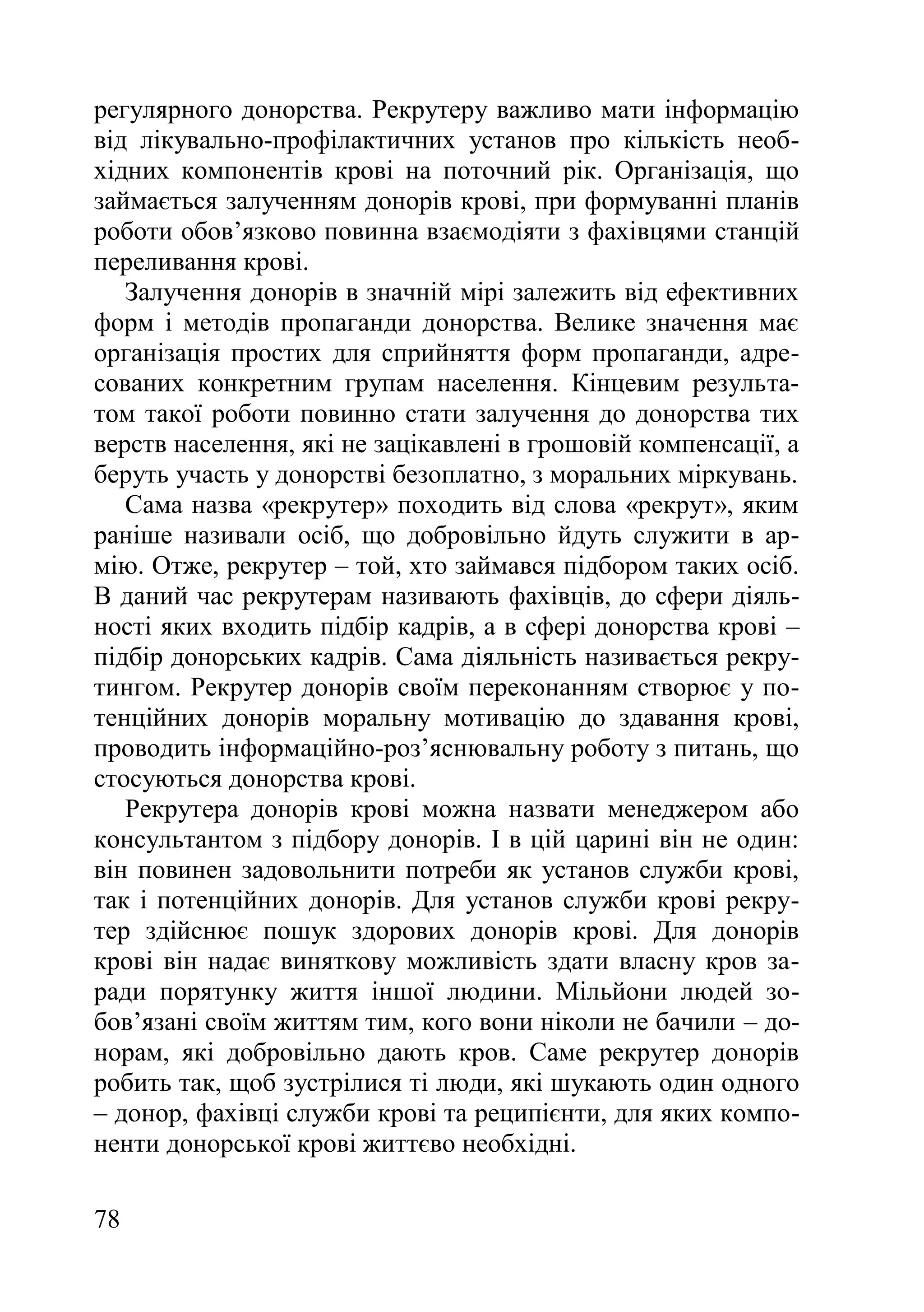 78
регулярного донорства. Рекрутеру важливо мати інформацію
від лікувально-профілактичних установ про кількість необ-
хідних компонентів крові на поточний рік. Організація, що
займається залученням донорів крові, при формуванні планів
роботи обов’язково повинна взаємодіяти з фахівцями станцій
переливання крові.
Залучення донорів в значній мірі залежить від ефективних
форм і методів пропаганди донорства. Велике значення має
організація простих для сприйняття форм пропаганди, адре-
сованих конкретним групам населення. Кінцевим результа-
том такої роботи повинно стати залучення до донорства тих
верств населення, які не зацікавлені в грошовій компенсації, а
беруть участь у донорстві безоплатно, з моральних міркувань.
Сама назва «рекрутер» походить від слова «рекрут», яким
раніше називали осіб, що добровільно йдуть служити в ар-
мію. Отже, рекрутер – той, хто займався підбором таких осіб.
В даний час рекрутерам називають фахівців, до сфери діяль-
ності яких входить підбір кадрів, а в сфері донорства крові –
підбір донорських кадрів. Сама діяльність називається рекру-
тингом. Рекрутер донорів своїм переконанням створює у по-
тенційних донорів моральну мотивацію до здавання крові,
проводить інформаційно-роз’яснювальну роботу з питань, що
стосуються донорства крові.
Рекрутера донорів крові можна назвати менеджером або
консультантом з підбору донорів. І в цій царині він не один:
він повинен задовольнити потреби як установ служби крові,
так і потенційних донорів. Для установ служби крові рекру-
тер здійснює пошук здорових донорів крові. Для донорів
крові він надає виняткову можливість здати власну кров за-
ради порятунку життя іншої людини. Мільйони людей зо-
бов’язані своїм життям тим, кого вони ніколи не бачили – до-
норам, які добровільно дають кров. Саме рекрутер донорів
робить так, щоб зустрілися ті люди, які шукають один одного
– донор, фахівці служби крові та реципієнти, для яких компо-
ненти донорської крові життєво необхідні.
 