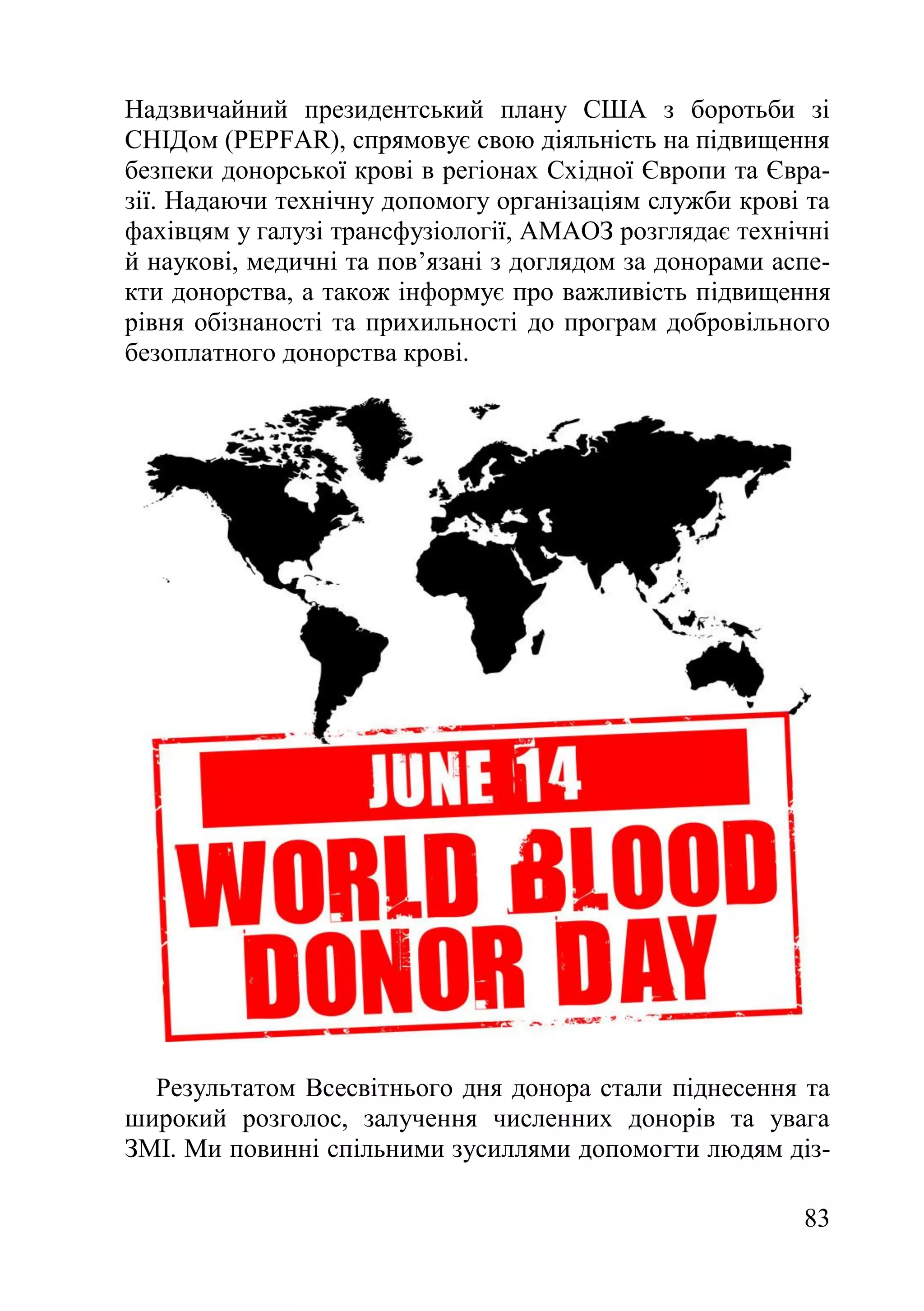 83
Надзвичайний президентський плану США з боротьби зі
СНІДом (PEPFAR), спрямовує свою діяльність на підвищення
безпеки донорської крові в регіонах Східної Європи та Євра-
зії. Надаючи технічну допомогу організаціям служби крові та
фахівцям у галузі трансфузіології, АМАОЗ розглядає технічні
й наукові, медичні та пов’язані з доглядом за донорами аспе-
кти донорства, а також інформує про важливість підвищення
рівня обізнаності та прихильності до програм добровільного
безоплатного донорства крові.
Результатом Всесвітнього дня донора стали піднесення та
широкий розголос, залучення численних донорів та увага
ЗМІ. Ми повинні спільними зусиллями допомогти людям діз-
 