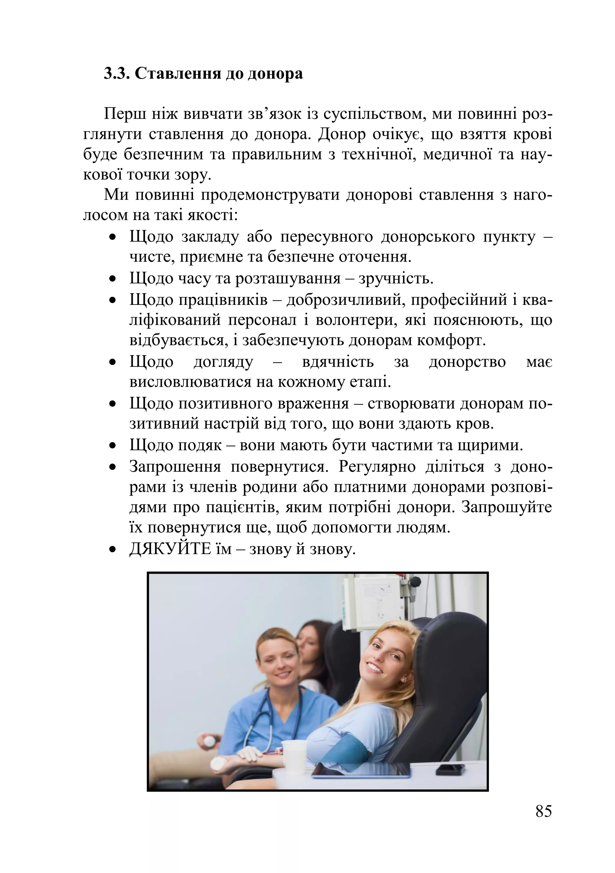 85
3.3. Ставлення до донора
Перш ніж вивчати зв’язок із суспільством, ми повинні роз-
глянути ставлення до донора. Донор очікує, що взяття крові
буде безпечним та правильним з технічної, медичної та нау-
кової точки зору.
Ми повинні продемонструвати донорові ставлення з наго-
лосом на такі якості:
 Щодо закладу або пересувного донорського пункту –
чисте, приємне та безпечне оточення.
 Щодо часу та розташування – зручність.
 Щодо працівників – доброзичливий, професійний і ква-
ліфікований персонал і волонтери, які пояснюють, що
відбувається, і забезпечують донорам комфорт.
 Щодо догляду – вдячність за донорство має
висловлюватися на кожному етапі.
 Щодо позитивного враження – створювати донорам по-
зитивний настрій від того, що вони здають кров.
 Щодо подяк – вони мають бути частими та щирими.
 Запрошення повернутися. Регулярно діліться з доно-
рами із членів родини або платними донорами розпові-
дями про пацієнтів, яким потрібні донори. Запрошуйте
їх повернутися ще, щоб допомогти людям.
 ДЯКУЙТЕ їм – знову й знову.
 