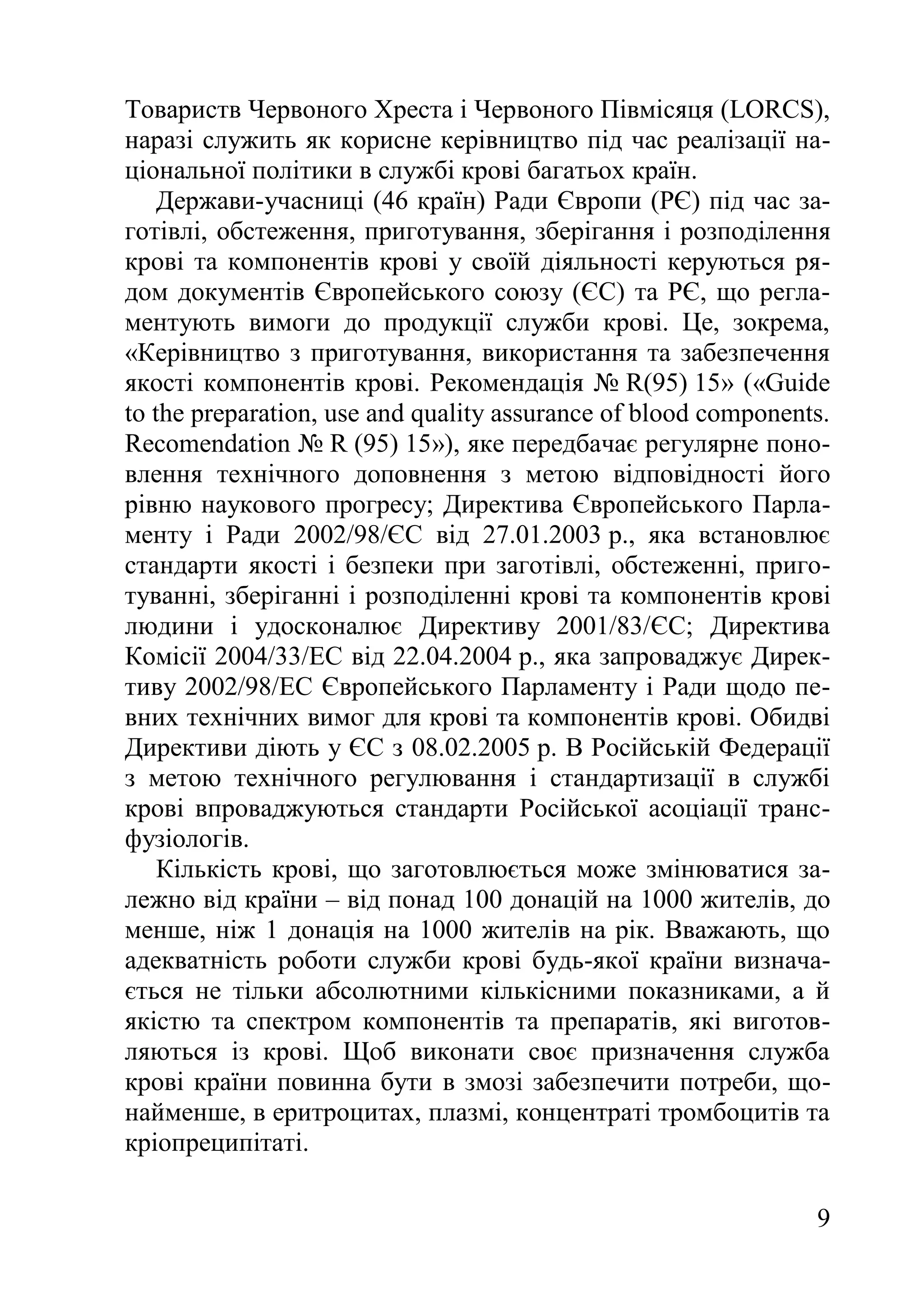 9
Товариств Червоного Хреста і Червоного Півмісяця (LORCS),
наразі служить як корисне керівництво під час реалізації на-
ціональної політики в службі крові багатьох країн.
Держави-учасниці (46 країн) Ради Європи (РЄ) під час за-
готівлі, обстеження, приготування, зберігання і розподілення
крові та компонентів крові у своїй діяльності керуються ря-
дом документів Європейського союзу (ЄС) та РЄ, що регла-
ментують вимоги до продукції служби крові. Це, зокрема,
«Керівництво з приготування, використання та забезпечення
якості компонентів крові. Рекомендація № R(95) 15» («Guide
to the preparation, use and quality assurance of blood components.
Recomendation № R (95) 15»), яке передбачає регулярне поно-
влення технічного доповнення з метою відповідності його
рівню наукового прогресу; Директива Європейського Парла-
менту і Ради 2002/98/ЄC від 27.01.2003 р., яка встановлює
стандарти якості і безпеки при заготівлі, обстеженні, приго-
туванні, зберіганні і розподіленні крові та компонентів крові
людини і удосконалює Директиву 2001/83/ЄС; Директива
Комісії 2004/33/ЕC від 22.04.2004 р., яка запроваджує Дирек-
тиву 2002/98/ЕС Європейського Парламенту і Ради щодо пе-
вних технічних вимог для крові та компонентів крові. Обидві
Директиви діють у ЄС з 08.02.2005 р. В Російській Федерації
з метою технічного регулювання і стандартизації в службі
крові впроваджуються стандарти Російської асоціації транс-
фузіологів.
Кількість крові, що заготовлюється може змінюватися за-
лежно від країни – від понад 100 донацій на 1000 жителів, до
менше, ніж 1 донація на 1000 жителів на рік. Вважають, що
адекватність роботи служби крові будь-якої країни визнача-
ється не тільки абсолютними кількісними показниками, а й
якістю та спектром компонентів та препаратів, які виготов-
ляються із крові. Щоб виконати своє призначення служба
крові країни повинна бути в змозі забезпечити потреби, що-
найменше, в еритроцитах, плазмі, концентраті тромбоцитів та
кріопреципітаті.
 