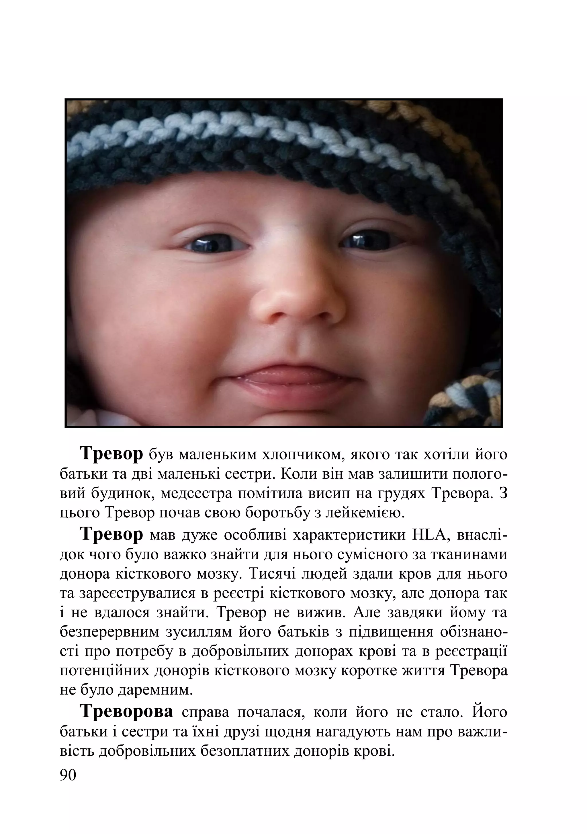 90
Тревор був маленьким хлопчиком, якого так хотіли його
батьки та дві маленькі сестри. Коли він мав залишити полого-
вий будинок, медсестра помітила висип на грудях Тревора. З
цього Тревор почав свою боротьбу з лейкемією.
Тревор мав дуже особливі характеристики HLA, внаслі-
док чого було важко знайти для нього сумісного за тканинами
донора кісткового мозку. Тисячі людей здали кров для нього
та зареєструвалися в реєстрі кісткового мозку, але донора так
і не вдалося знайти. Тревор не вижив. Але завдяки йому та
безперервним зусиллям його батьків з підвищення обізнано-
сті про потребу в добровільних донорах крові та в реєстрації
потенційних донорів кісткового мозку коротке життя Тревора
не було даремним.
Треворова справа почалася, коли його не стало. Його
батьки і сестри та їхні друзі щодня нагадують нам про важли-
вість добровільних безоплатних донорів крові.
 