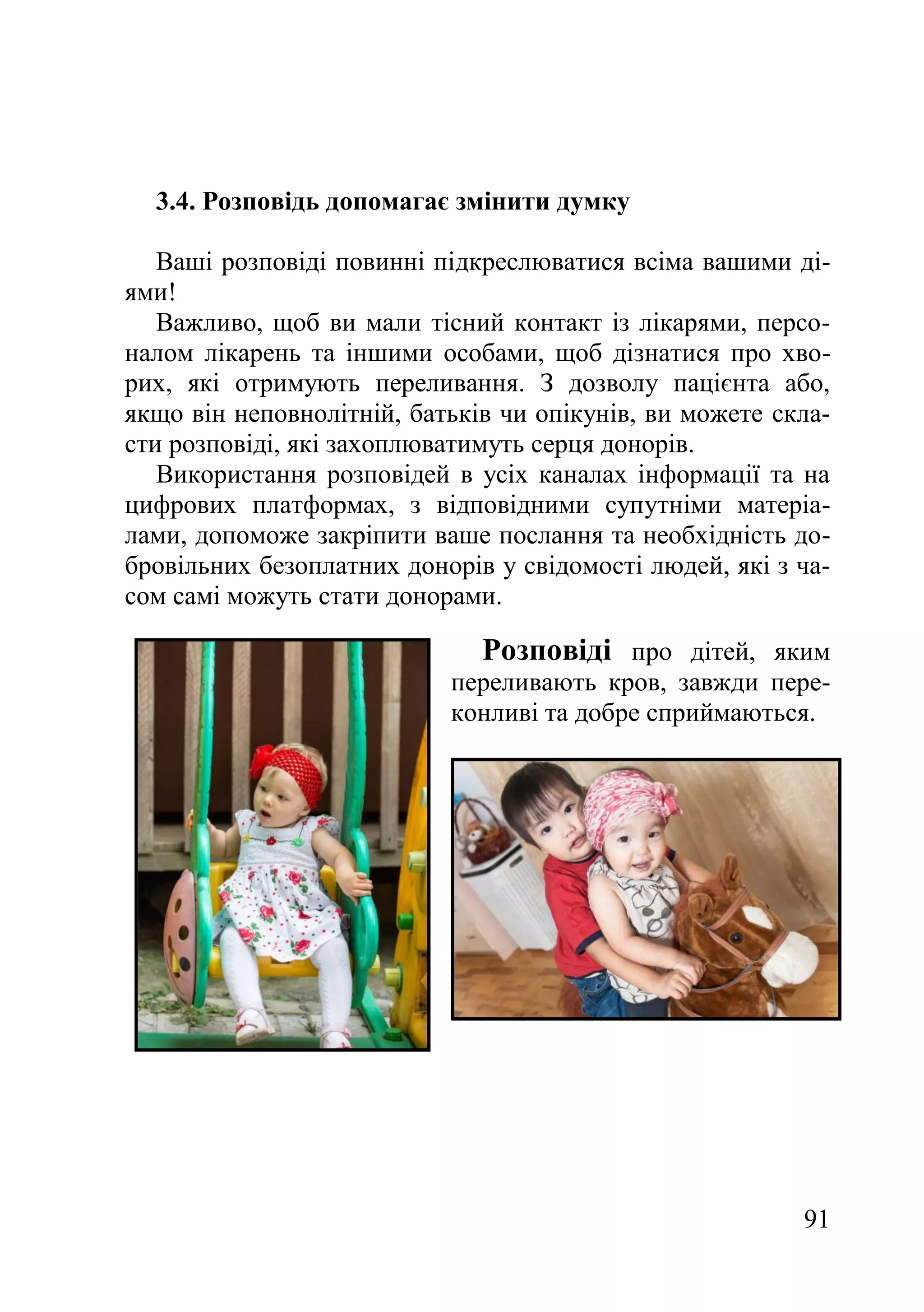 91
3.4. Розповідь допомагає змінити думку
Ваші розповіді повинні підкреслюватися всіма вашими ді-
ями!
Важливо, щоб ви мали тісний контакт із лікарями, персо-
налом лікарень та іншими особами, щоб дізнатися про хво-
рих, які отримують переливання. З дозволу пацієнта або,
якщо він неповнолітній, батьків чи опікунів, ви можете скла-
сти розповіді, які захоплюватимуть серця донорів.
Використання розповідей в усіх каналах інформації та на
цифрових платформах, з відповідними супутніми матеріа-
лами, допоможе закріпити ваше послання та необхідність до-
бровільних безоплатних донорів у свідомості людей, які з ча-
сом самі можуть стати донорами.
Розповіді про дітей, яким
переливають кров, завжди пере-
конливі та добре сприймаються.
 