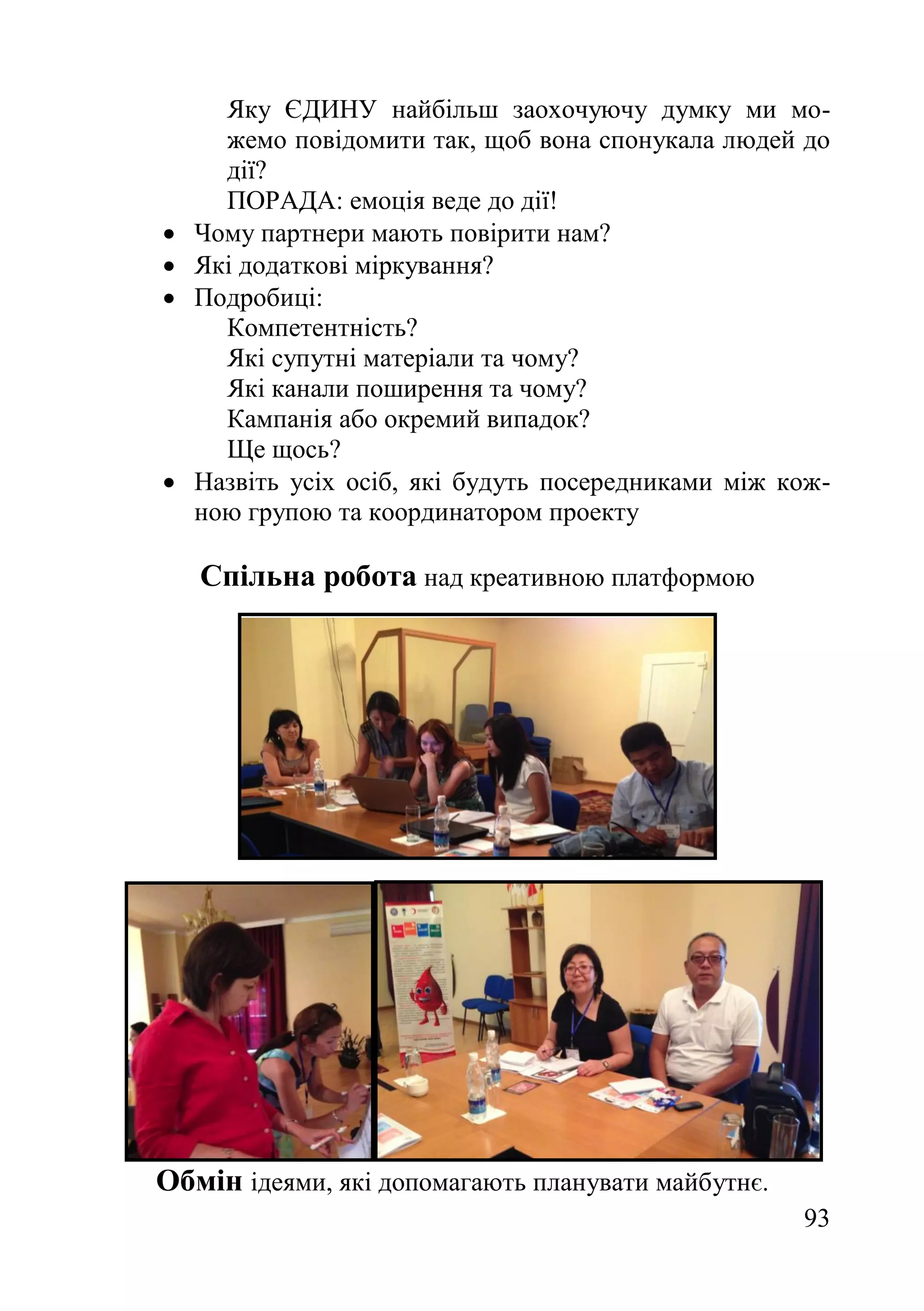 93
Яку ЄДИНУ найбільш заохочуючу думку ми мо-
жемо повідомити так, щоб вона спонукала людей до
дії?
ПОРАДА: емоція веде до дії!
 Чому партнери мають повірити нам?
 Які додаткові міркування?
 Подробиці:
Компетентність?
Які супутні матеріали та чому?
Які канали поширення та чому?
Кампанія або окремий випадок?
Ще щось?
 Назвіть усіх осіб, які будуть посередниками між кож-
ною групою та координатором проекту
Спільна робота над креативною платформою
Обмін ідеями, які допомагають планувати майбутнє.
 