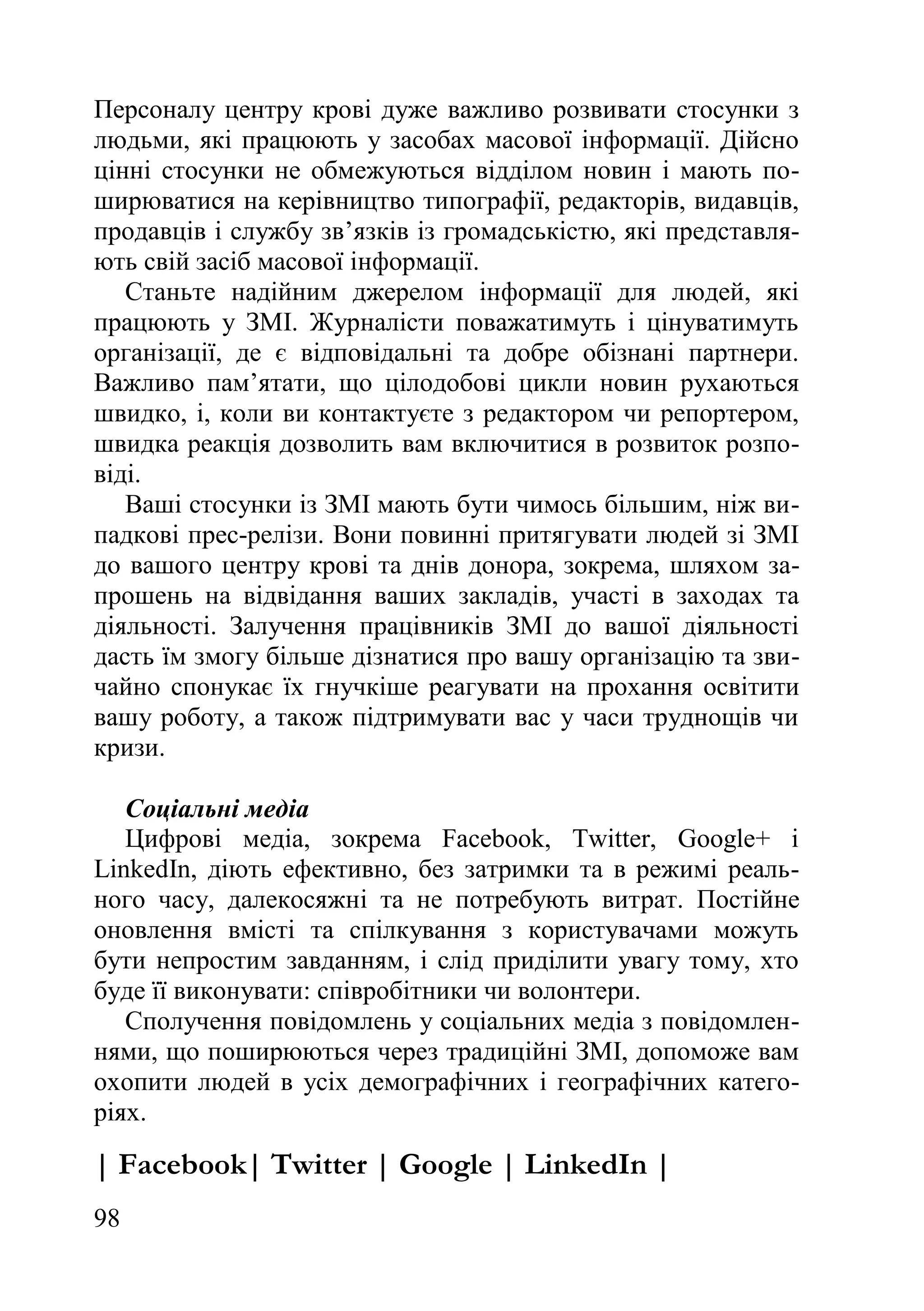 98
Персоналу центру крові дуже важливо розвивати стосунки з
людьми, які працюють у засобах масової інформації. Дійсно
цінні стосунки не обмежуються відділом новин і мають по-
ширюватися на керівництво типографії, редакторів, видавців,
продавців і службу зв’язків із громадськістю, які представля-
ють свій засіб масової інформації.
Станьте надійним джерелом інформації для людей, які
працюють у ЗМІ. Журналісти поважатимуть і цінуватимуть
організації, де є відповідальні та добре обізнані партнери.
Важливо пам’ятати, що цілодобові цикли новин рухаються
швидко, і, коли ви контактуєте з редактором чи репортером,
швидка реакція дозволить вам включитися в розвиток розпо-
віді.
Ваші стосунки із ЗМІ мають бути чимось більшим, ніж ви-
падкові прес-релізи. Вони повинні притягувати людей зі ЗМІ
до вашого центру крові та днів донора, зокрема, шляхом за-
прошень на відвідання ваших закладів, участі в заходах та
діяльності. Залучення працівників ЗМІ до вашої діяльності
дасть їм змогу більше дізнатися про вашу організацію та зви-
чайно спонукає їх гнучкіше реагувати на прохання освітити
вашу роботу, а також підтримувати вас у часи труднощів чи
кризи.
Соціальні медіа
Цифрові медіа, зокрема Facebook, Twitter, Google+ і
LinkedIn, діють ефективно, без затримки та в режимі реаль-
ного часу, далекосяжні та не потребують витрат. Постійне
оновлення вмісті та спілкування з користувачами можуть
бути непростим завданням, і слід приділити увагу тому, хто
буде її виконувати: співробітники чи волонтери.
Сполучення повідомлень у соціальних медіа з повідомлен-
нями, що поширюються через традиційні ЗМІ, допоможе вам
охопити людей в усіх демографічних і географічних катего-
ріях.
| Facebook| Twitter | Google | LinkedIn |
 