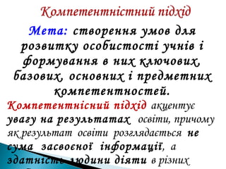 Мета: створення умов для
розвитку особистості учнів і
формування в них ключових,
базових, основних і предметних
компетентностей.
Компетентнісний підхід акцентує
увагу на результатах освіти, причому
як результат освіти розглядається не
сума засвоєної інформації, а
здатність людини діяти в різних
 