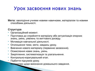 Мета: оволодiння учнями новими навичками, матерiалом та новими
способами дiяльностi.
Структура
 Органiзацiйний момент.
 Пiдготовка до сприйнятгя матерiалу або актуалiзацiя опорних
знань, умiнь, уявлень та життєвого досвiду.
 Мотивацiя навчальної дiяльностi.
 Оголошення теми, мети, завдань уроку.
 Вивчення нового матерiалу (первинне засвоєння).
 Осмислення нових знань, умiнь.
 Закрiплення, систематизацiя та узагальнення.
 Контрольно-коригувальний етап.
 Пiдбиття пiдсумкiв уроку.
 Iнструктаж щодо виконання домашнього завдання.
 