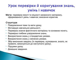 Мета: перевiрка якостi та мiцностi засвоєного матерiалу,
сформованостi умiнь i навичок; внесення коректив.
Структура
 Повiдомлення теми та мети уроку.
 Мотивацiя навчальноi дiяльностi.
 Перевiрка знання фактичного матерiалу та основних понять.
 Перевiрка глибини усвiдомлення знань.
 Використання знань у стандартних умовах.
 Використання знань у змiнених умовах.
 Збiр виконаних завдань (їх перевiрка, оцiнювання, аналiз, як
правило, виконуються до наступного уроку).
 Пiдсумки уроку.
 Домашнє завдання.
 