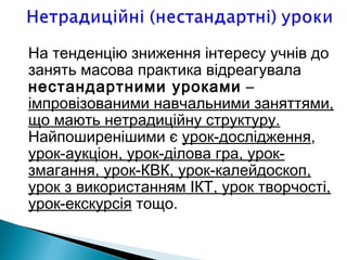 На тенденцію зниження інтересу учнів до
занять масова практика відреагувала
нестандартними уроками –
імпровізованими навчальними заняттями,
що мають нетрадиційну структуру.
Найпоширенішими є урок-дослідження,
урок-аукціон, урок-ділова гра, урок-
змагання, урок-КВК, урок-калейдоскоп,
урок з використанням ІКТ, урок творчості,
урок-екскурсія тощо.
 
