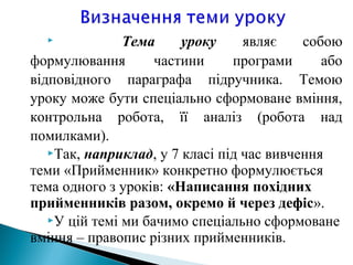  Тема уроку являє собою
формулювання частини програми або
відповідного параграфа підручника. Темою
уроку може бути спеціально сформоване вміння,
контрольна робота, її аналіз (робота над
помилками).
Так, наприклад, у 7 класі під час вивчення
теми «Прийменник» конкретно формулюється
тема одного з уроків: «Написання похідних
прийменників разом, окремо й через дефіс».
У цій темі ми бачимо спеціально сформоване
вміння – правопис різних прийменників.
 