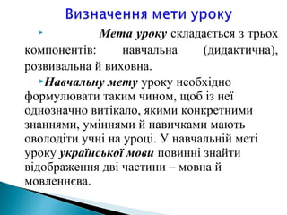  Мета уроку складається з трьох
компонентів: навчальна (дидактична),
розвивальна й виховна.
Навчальну мету уроку необхідно
формулювати таким чином, щоб із неї
однозначно витікало, якими конкретними
знаннями, уміннями й навичками мають
оволодіти учні на уроці. У навчальній меті
уроку української мови повинні знайти
відображення дві частини – мовна й
мовленнєва.
 