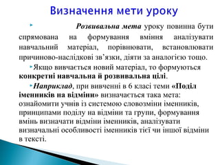  Розвивальна мета уроку повинна бути
спрямована на формування вміння аналізувати
навчальний матеріал, порівнювати, встановлювати
причиново-наслідкові зв’язки, діяти за аналогією тощо.
Якщо вивчається новий матеріал, то формуються
конкретні навчальна й розвивальна цілі.
Наприклад, при вивченні в 6 класі теми «Поділ
іменників на відміни» визначається така мета:
ознайомити учнів із системою словозміни іменників,
принципами поділу на відміни та групи, формування
вмінь визначати відміни іменників, аналізувати
визначальні особливості іменників тієї чи іншої відміни
в тексті.
 